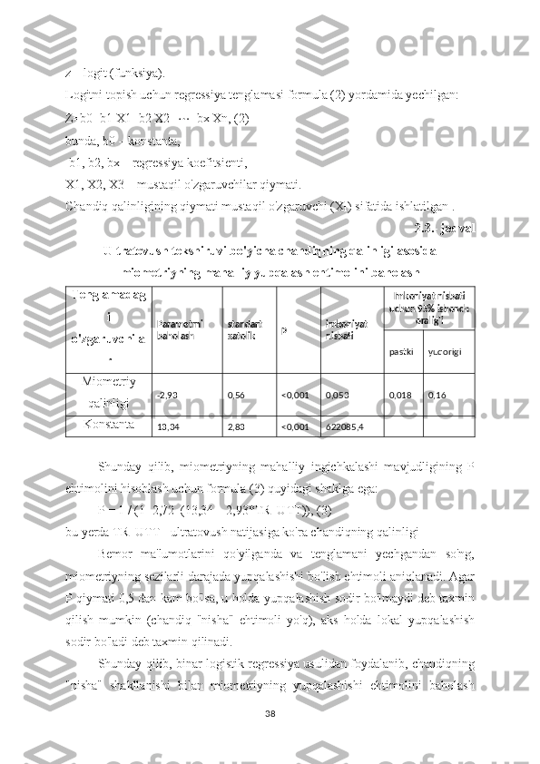 z – logit (funksiya).
Logitni topish uchun regressiya tenglamasi formula (2) yordamida yechilgan:
Z=b0+b1 X1+b2 X2+ ⋯ +bx Xn, (2)
bunda, b0 – konstanta,
 b1, b2, bx – regressiya koefitsienti, 
X1, X2, X3 – mustaqil o'zgaruvchilar qiymati.
Chandiq qalinligining qiymati mustaqil o'zgaruvchi (X
1 ) sifatida ishlatilgan .
2.3.- jadval 
Ultratovush tekshiruvi bo'yicha chandiqning qalinligi asosida
miometriyning mahalliy yupqalash ehtimolini baholash
Tenglamadag
i
o'zgaruvchila
r Parametrni 
baholash standart 
xato lik р  imkoniyat 
nisbati Imkoniyat nisbati
uchun 95% ishonch
oralig'i
pastki yuqorigi
Miometriy
qalinligi -2,93  0,56  <0,001  0,053  0,018  0,16
Konstanta
13,34  2,83  <0,001  622085,4
Shunday   qilib,   miometriyning   mahalliy   ingichkalashi   mavjudligining   P
ehtimolini hisoblash uchun formula (3) quyidagi shaklga ega:
P = 1 / (1+2,72–(13,34 – 2,93*TR_UTT)), (3)
bu yerda TR_UTT - ultratovush natijasiga ko'ra chandiqning qalinligi
Bemor   ma'lumotlarini   qo'yilganda   va   tenglamani   yechgandan   so'ng,
miometriyning sezilarli darajada  yupqalashishi  bo'lish ehtimoli aniqlanadi. Agar
P qiymati 0,5 dan kam bo'lsa, u holda  yupqalashish  sodir bo'lmaydi deb taxmin
qilish   mumkin   (chandiq   "nisha"   ehtimoli   yo'q),   aks   holda   lokal   yupqalashish
sodir bo'ladi deb taxmin qilinadi.
Shunday qilib, binar logistik regressiya usulidan foydalanib, chandiqning
"nisha"   shakllanishi   bilan   miometriyning   yupqalashishi   ehtimolini   baholash
38 