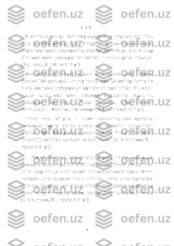 KIRISH
Muammo   dolzarbligi.     Zamonaviy   akusherlikning   o‘ziga   xos   farqli   jihati,
uning   jarrohlikka   yo‘ nalganligidir.   So ‘nggi   o‘ n   yil   davomida   butun   dunyo
bo ‘ylab   kesar   kesish   operatsiyasining   chastotasi   25%-30%   ga   oshdi.   Shunday
qilib   kesar   kesish   operatsiyasi   har   beshinchi   homilador   ayolda   o ‘ tkaziladi.
( Ye.J Betran, A.B Moller 2016-yil).
Mamlakatimizdagi   perinatal   markazlar   va   klinikalarda   ushbu   opertasiya
chastotasi   15%   gacha   yetdi.   Umumiy   hisobda   qayta   tug ‘uvchi   ayollarning   4-8
foizida kesar kesish  operatsiyasidan  keyin chandiq paydo bo‘ lgan. Shu sababli
bugungi   kunda   kesar   kesish   operatsiyasi   chastotasining   oshishi,   bu
operatsiyadan   keyin   paydo   bo ‘ ladigan   asoratlarga   bo ‘ lgan   qiziqishni
oshirmoqda. (E.H Martinova, D.M Nersesyan, A.A Bubnikovich 2014-yil). 
Birinchi   marta   1961-yilda   L.   Poidevin   bachadonning   paski   segmentida
opertasiyadan   keyingi   chandiq   sohasida   uchburchaksimon   botiq   borligini
ta’kidlab   o ‘tgan.   Adabiyotlarda   bachadon   devorida   “nisha”,   “istmoselle”,
“qopcha”, “tokcha” kabi atamalarni uchratish mumkin. (O. N Nojnitseva, V. F
Bejenar 2020-yil). 
“Nisha”   simptomi bu-bachadon endometriyasida 1 mm va undan yuqori
anexogen   chuqurcha   paydo   bo‘lishidir.   Bachadondagi   “Nisha”   chandig‘i   hosil
bo‘lish   jarayonini   tushuntirib   beruvchi   bir   necha   gipotezalar   mavjud.   Ammo
hozirgacha   uning   patogenezi   noaniq   qolmoqda.   Hamda   uning   diagnostikasi
uchun aniq bir algoritm ham ishlab chiqilmagan. Shuningdek mutaxassislarning
“Nisha”   simptomini   davolash   zarurati   haqidagi   fikrlari   bahsligicha   qolmoqda
(O. N Nojnitseva, V. F Bejenar 2020-yil).
4 