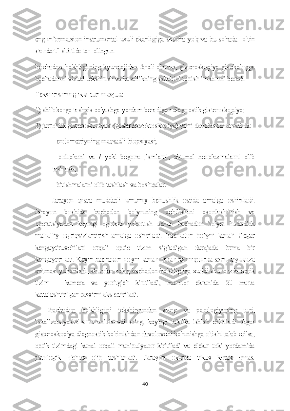 eng informatsion instrumental usuli ekanligiga shubha yo'q va bu sohada "oltin
standart" sifatida tan olingan.
Bachadon bo'shlig'ining kyuretajidan farqli o'laroq, gisteroskopiya ginekologga
bachadonni vizual tekshirish va kasallikning sababini topish imkonini beradi.
Tekshirishning ikki turi mavjud:
1) shifokorga tashxis qo'yishga yordam beradigan diagnostik gisteroskopiya;
2) jarrohlik gisteroskopiyasi (gisterorezektoskopiya) ya'ni davolash maqsadida:
- endometriyning maqsadli biopsiyasi;
-   poliplarni   va   /   yoki   begona   jismlarni,   ehtimol   neoplazmalarni   olib
tashlash;
- bitishmalarni olib tashlash va boshqalar.
Jarayon   qisqa   muddatli   umumiy   behushlik   ostida   amalga   oshiriladi.
Jarayon   boshida   bachadon   bo'ynining   ochilishini   osonlashtirish   va
operatsiyadan   keyingi   og'riqni   yo'qotish   uchun   bachadon   bo'yni   hududida
mahalliy   og'riqsizlantirish   amalga   oshiriladi.   Bachadon   bo’yni   kanali   Gegar
kengaytiruvchilari   orqali   optic   tizim   sig’adigan   darajada   brma   bir
kengaytiriladi. Keyin bachadon bo'yni kanali orqali oz miqdorda steril glyukoza
eritmasi yuboriladi, shundan so'ng bachadon bo'shlig'iga xuddi shu tarzda optik
tizim   -   kamera   va   yoritgich   kiritiladi,   monitor   ekranida   20   marta
kattalashtirilgan tasvirni aks ettiriladi.
Bachadon   bo'shlig'ini   tekshirgandan   so'ng   va   patologiyaning   turi,
lokalizatsiyasini   aniq   aniqlanadi   so'ng,   keyingi   taktika   ishlab   chiqiladi.   Agar
gisteroskopiya diagnostik ko'rinishdan davolovchi ko'rinishga o'tishi talab etilsa,
optik   tizimdagi   kanal   orqali   manipulyator   kiritiladi   va   elektr   toki   yordamida
patologik   o'choq   olib   tashlanadi.   Jarayon   oxirida   tikuv   kerak   emas.
40 