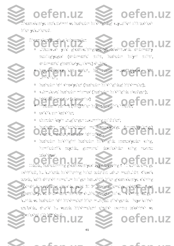 Gisteroskopiya optik tizimni va bachadon bo'shlig'idagi suyuqlikni olib tashlash
bilan yakunlanadi. 
Gisteroskopiya uchun ko'rsatmalar:
 ultratovush   yoki   gisterosalpingografiya   tekshiruvida   endometriy
patologiyagasi   (endometrial   polip,   bachadon   bo'yni   polipi,
endometrial giperplaziya, o'sma) shubha;
 bepushtlikning   ko'p   turlari,   bir   nechta   muvaffaqiyatsiz   IVF
urinishlari;
 bachadon ichi sinexiyalari (bachadon bo'shlig'idagi bitishmalar);
 submukozal bachadon miomasi (bachadon bo'shlig'ida o'sadigan);
 ichki endometrioz (adenomioz)
 intrauterin qurilma (IUQ) bilan bogliq patolohik holatlar;
 asiklik qon ketishlar;
 abortdan keyin urug'langan tuxumning qoldiqlari;
 bachadon   rivojlanishining   malformatsiyasiga   (anomaliyalariga)
shubha, masalan, bachadon ichi to'sig'i;
 bachadon   bo'shlig'ini   bachadon   bo'shlig'ida   operatsiyadan   so'ng,
homiladorlik   paytida,   gormonal   davolashdan   so'ng   nazorat
tekshiruvi.
Odatda, bachadonning gisteroskopiyasi hayz davrining 6-10 kunida amalga
oshiriladi,   bu   kunlarda   bo'shliqning   holati   tadqiqot   uchun   maqbuldir.   Klassik
tarzda, kelib chiqishi noma'lum bo'lgan bepushtlik bilan gisteroskopiya siklning
ikkinchi   bosqichining   o'rtasida,   ya'ni   20-24   kunlarda   amalga   oshiriladi.   Agar
giperplaziya   va   endometrial   poliplar   shubha   qilingan   bo'lsa   -   siklning   istalgan
kunida va bachadon ichi bitishmalari bilan murojaat qilishganda - hayz ko'rish
arafasida,   chunki   bu   vaqtda   bitishmalarni   ajratish   osonroq   tekshirish   va
davolashni olib borishadi.
41 