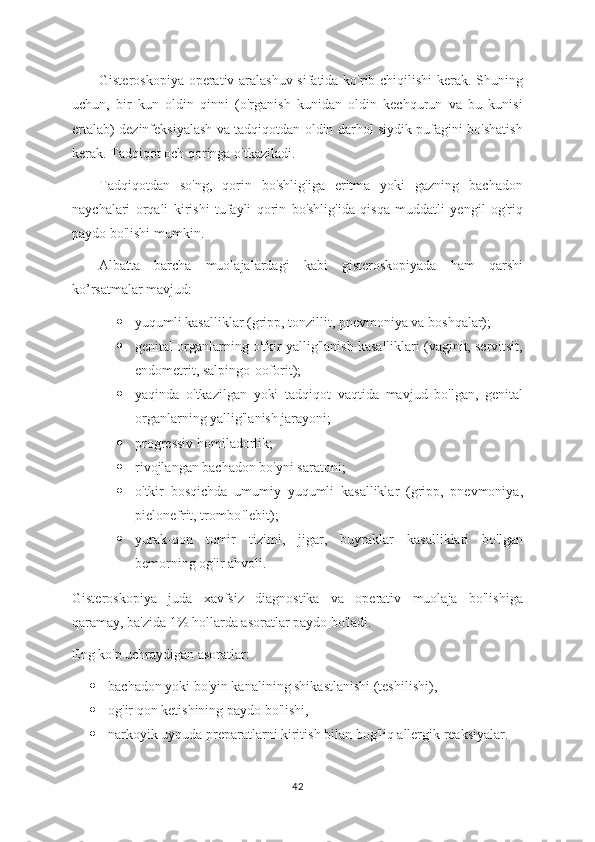 Gisteroskopiya operativ aralashuv sifatida ko'rib chiqilishi kerak. Shuning
uchun,   bir   kun   oldin   qinni   (o'rganish   kunidan   oldin   kechqurun   va   bu   kunisi
ertalab) dezinfeksiyalash va tadqiqotdan oldin darhol siydik pufagini bo'shatish
kerak. Tadqiqot och qoringa o'tkaziladi.
Tadqiqotdan   so'ng,   qorin   bo'shlig'iga   eritma   yoki   gazning   bachadon
naychalari   orqali   kirishi   tufayli   qorin   bo'shlig'ida   qisqa   muddatli   yengil   og'riq
paydo bo'lishi mumkin. 
Albatta   barcha   muolajalardagi   kabi   gisteroskopiyada   ham   qarshi
ko’rsatmalar mavjud:
 yuqumli kasalliklar (gripp, tonzillit, pnevmoniya va boshqalar);
 genital organlarning o'tkir yallig'lanish kasalliklari (vaginit, servitsit,
endometrit, salpingo-ooforit);
 yaqinda   o'tkazilgan   yoki   tadqiqot   vaqtida   mavjud   bo'lgan,   genital
organlarning yallig'lanish jarayoni;
 progressiv homiladorlik;
 rivojlangan bachadon bo'yni saratoni;
 o'tkir   bosqichda   umumiy   yuqumli   kasalliklar   (gripp,   pnevmoniya,
pielonefrit, tromboflebit);
 yurak-qon   tomir   tizimi,   jigar,   buyraklar   kasalliklari   bo'lgan
bemorning og'ir ahvoli.
Gisteroskopiya   juda   xavfsiz   diagnostika   va   operativ   muolaja   bo'lishiga
qaramay, ba'zida 1% hollarda asoratlar paydo bo'ladi.
Eng ko'p uchraydigan asoratlar:
 bachadon yoki bo'yin kanalining shikastlanishi (teshilishi),
 og'ir qon ketishining paydo bo'lishi,
 narkoyik uyquda preparatlarni kiritish bilan bog'liq allergik reaksiyalar.
42 