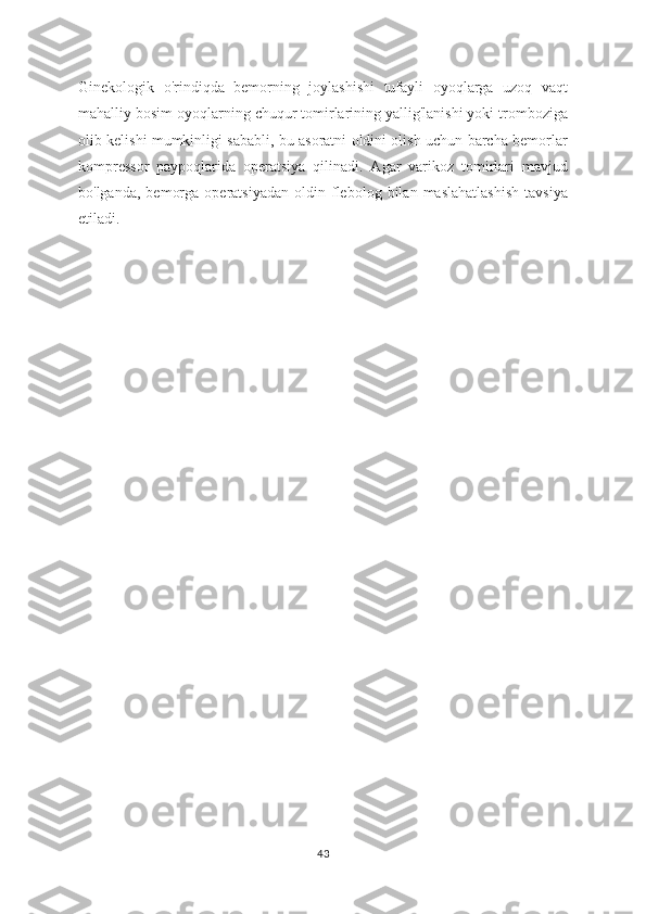 Ginekologik   o'rindiqda   bemorning   joylashishi   tufayli   oyoqlarga   uzoq   vaqt
mahalliy bosim oyoqlarning chuqur tomirlarining yallig'lanishi yoki tromboziga
olib kelishi mumkinligi sababli, bu asoratni oldini olish uchun barcha bemorlar
kompressor   paypoqlarida   operatsiya   qilinadi.   Agar   varikoz   tomirlari   mavjud
bo'lganda,   bemorga   operatsiyadan   oldin   flebolog   bilan   maslahatlashish   tavsiya
etiladi.
43 