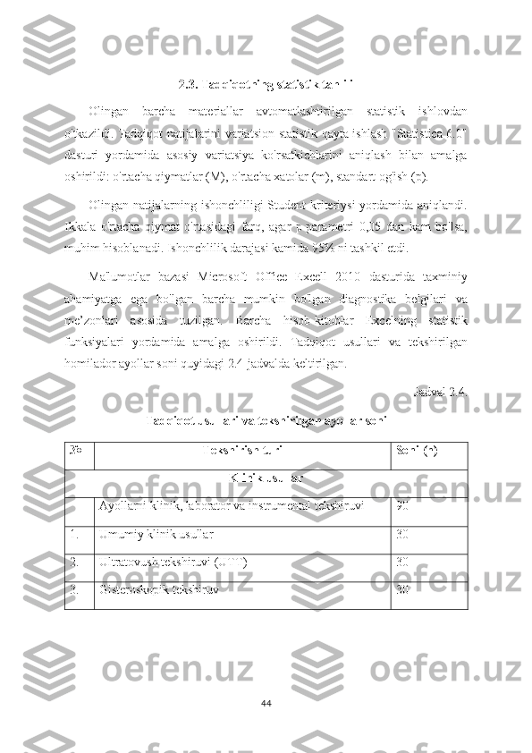 2.3. Tadqiqotning statistik tahlili
Olingan   barcha   materiallar   avtomatlashtirilgan   statistik   ishlovdan
o'tkazildi. Tadqiqot natijalarini variatsion-statistik qayta ishlash "Statistica 6.0"
dasturi   yordamida   asosiy   variatsiya   ko'rsatkichlarini   aniqlash   bilan   amalga
oshirildi: o'rtacha qiymatlar (M), o'rtacha xatolar (m), standart og'ish (p). 
Olingan natijalarning ishonchliligi  Student  kriteriysi  yordamida aniqlandi.
Ikkala   o'rtacha   qiymat   o'rtasidagi   farq,   agar   p-parametri   0,05   dan   kam   bo'lsa,
muhim hisoblanadi. Ishonchlilik darajasi kamida 95% ni tashkil etdi. 
Ma'lumotlar   bazasi   Microsoft   Office   Excell   2010   dasturida   taxminiy
ahamiyatga   ega   bo'lgan   barcha   mumkin   bo'lgan   diagnostika   belgilari   va
me’zonlari   asosida   tuzilgan.   Barcha   hisob-kitoblar   Excelning   statistik
funksiyalari   yordamida   amalga   oshirildi.   Tadqiqot   usullari   va   tekshirilgan
homilador ayollar soni quyidagi 2.4-jadvalda keltirilgan.  
Jadval 2.4.
Tadqiqot usullari va tekshirilgan ayollar soni
№ Tekshirish turi Soni  ( n)
Klinik usullar
Ayollarni klinik, laborator va instrumental tekshiruvi 90
1. Umumiy klinik usullar 30
2. Ultratovush tekshiruvi (UTT) 30
3. Gisteroskopik tekshiruv 30
44 