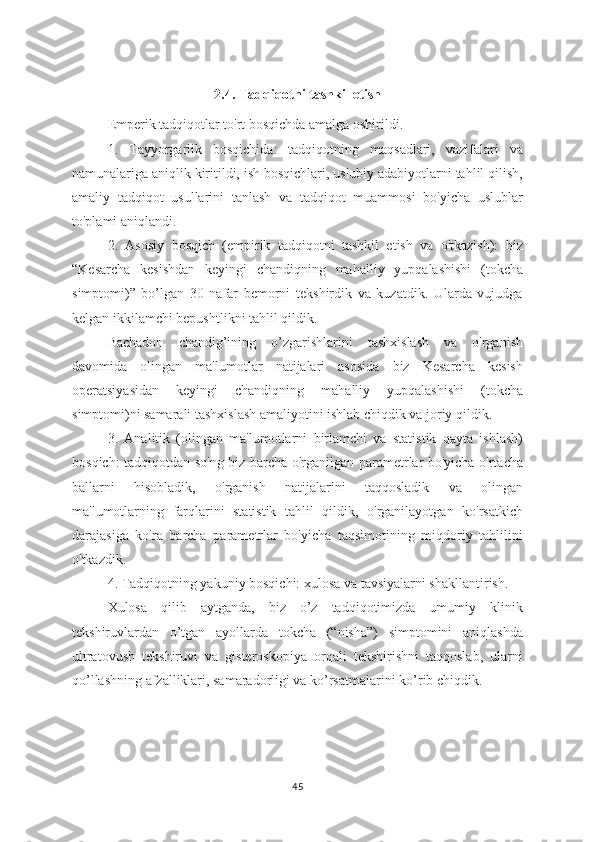 2.4. Tadqiqotni tashkil etish
Emperik tadqiqotlar to'rt bosqichda amalga oshirildi.
1.   Tayyorgarlik   bosqichida:   tadqiqotning   maqsadlari,   vazifalari   va
namunalariga aniqlik kiritildi, ish bosqichlari, uslubiy adabiyotlarni tahlil qilish,
amaliy   tadqiqot   usullarini   tanlash   va   tadqiqot   muammosi   bo'yicha   uslublar
to'plami aniqlandi.
2.   Asosiy   bosqich   (empirik   tadqiqotni   tashkil   etish   va   o'tkazish):   biz
“Kesarcha   kesishdan   keyingi   chandiqning   mahalliy   yupqalashishi   (tokcha
simptomi)”   bo’lgan   30   nafar   bemorni   tekshirdik   va   kuzatdik.   Ularda   vujudga
kelgan ikkilamchi bepushtlikni tahlil qildik.
Bachadon   chandig’ining   o’zgarishlarini   tashxislash   va   o'rganish
davomida   olingan   ma'lumotlar   natijalari   asosida   biz   Kesarcha   kesish
operatsiyasidan   keyingi   chandiqning   mahalliy   yupqalashishi   (tokcha
simptomi)ni samarali tashxislash amaliyotini ishlab chiqdik va joriy qildik.
3.   Analitik   (olingan   ma'lumotlarni   birlamchi   va   statistik   qayta   ishlash)
bosqich: tadqiqotdan so'ng biz barcha o'rganilgan parametrlar bo'yicha o'rtacha
ballarni   hisobladik,   o'rganish   natijalarini   taqqosladik   va   olingan
ma'lumotlarning   farqlarini   statistik   tahlil   qildik,   o'rganilayotgan   ko'rsatkich
darajasiga   ko'ra   barcha   parametrlar   bo'yicha   taqsimotining   miqdoriy   tahlilini
o'tkazdik. 
4. Tadqiqotning yakuniy bosqichi: xulosa va tavsiyalarni shakllantirish.
Xulosa   qilib   aytganda,   biz   o’z   tadqiqotimizda   umumiy   klinik
tekshiruvlardan   o’tgan   ayollarda   tokcha   (“nisha”)   simptomini   aniqlashda
ultratovush   tekshiruvi   va   gisteroskopiya   orqali   tekshirishni   taqqoslab,   ularni
qo’llashning afzalliklari, samaradorligi va ko’rsatmalarini ko’rib chiqdik.
45 