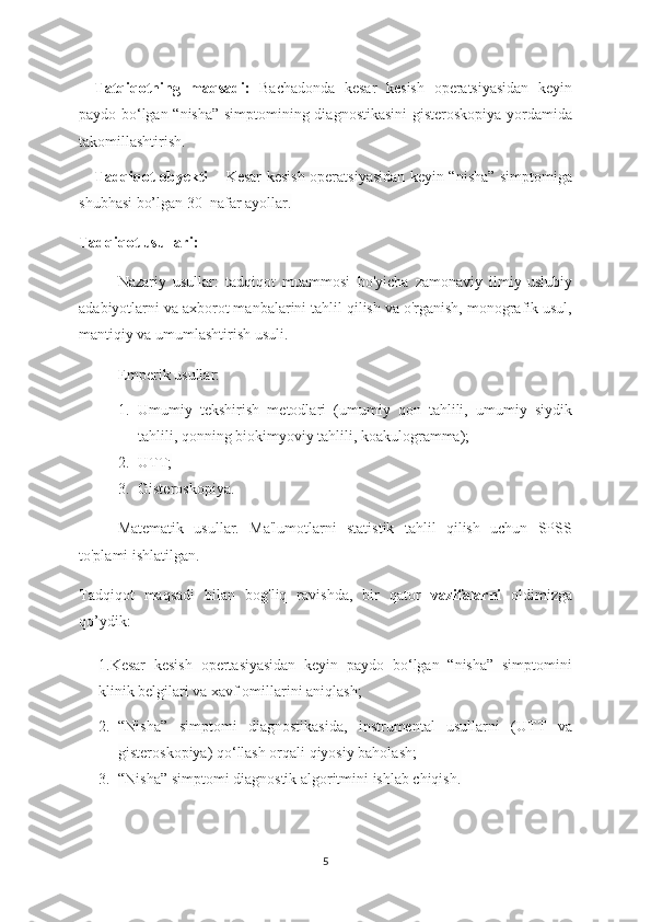Tatqiqotning   maqsadi:   Bachadonda   kesar   kesish   operatsiyasidan   keyin
paydo bo ‘lgan “nisha” simptomining diagnostikasini  gisteroskopiya yordamida
takomillashtirish.
Tadqiqot obyekti –   Kesar kesish operatsiyasidan keyin “nisha” simptomiga
shubhasi bo’lgan 30  nafar ayollar.
Tadqiqot usullari: 
Nazariy   usullar:   tadqiqot   muammosi   bo'yicha   zamonaviy   ilmiy-uslubiy
adabiyotlarni va axborot manbalarini tahlil qilish va o'rganish, monografik usul,
mantiqiy va umumlashtirish usuli.
Emperik usullar:
1. Umumiy   tekshirish   metodlari   (umumiy   qon   tahlili,   umumiy   siydik
tahlili, qonning biokimyoviy tahlili, koakulogramma);
2. UTT;
3. Gisteroskopiya.
Matematik   usullar.   Ma'lumotlarni   statistik   tahlil   qilish   uchun   SPSS
to'plami ishlatilgan.
Tadqiqot   maqsadi   bilan   bog'liq   ravishda,   bir   qator   vazifalarni   oldimizga
qo’ydik:  
1.Kesar   kesish   opertasiyasidan   keyin   paydo   bo‘lgan   “nisha”   simptomini
klinik belgilari va xavf omillarini aniqlash;
2. “Nisha”   simptomi   diagnostikasida,   instrumental   usullarni   (UTT   va
gisteroskopiya) qo‘llash orqali qiyosiy baholash;
3. “Nisha” simptomi diagnostik algoritmini ishlab chiqish.
5 