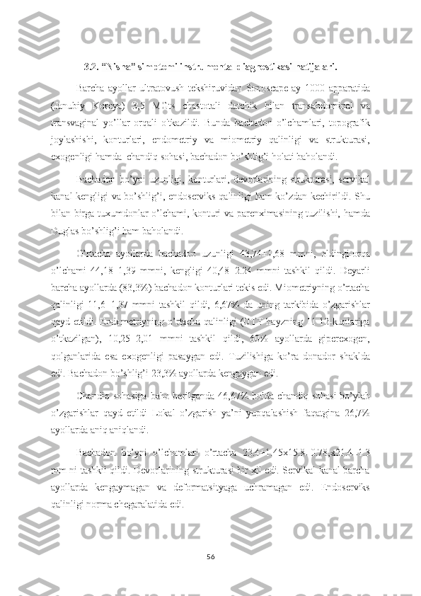 3.2.  “Nisha” simptomi instrumental diagnostikasi natijalari .
Barcha   ayollar   ultratovush   tekshiruvidan   Sonoscape-ay   1000   apparatida
(Janubiy   Koreya)   3,5   MGts   chastotali   datchik   bilan   transabdominal   va
transvaginal   yo’llar   orqali   o'tkazildi.   Bunda   bachadon   o’lchamlari,   topografik
joylashishi,   konturlari,   endometriy   va   miometriy   qalinligi   va   strukturasi,
exogenligi hamda  chandiq sohasi, bachadon bo’shlig’i holati baholandi. 
Bachadon   bo’yni   uzunligi,   konturlari,   devorlarining   strukturasi,   servikal
kanal kengligi va bo’shlig’i, endoserviks qalinligi ham ko’zdan kechirildi. Shu
bilan birga tuxumdonlar o’lchami, konturi va parenximasining tuzilishi, hamda
Duglas bo’shlig’i ham baholandi.
O’rtacha   ayollarda   bachadon   uzunligi   43,74±1,68   mmni,   oldingi-orqa
o’lchami   44,18±1,39   mmni,   kengligi   40,48±2.24   mmni   tashkil   qildi.   Deyarli
barcha ayollarda (83,3%) bachadon konturlari tekis edi. Miometriyning o’rtacha
qalinligi   11,6±1,37   mmni   tashkil   qildi,   6,67%   da   uning   tarkibida   o’zgarishlar
qayd etildi.  Endometriyning o’rtacha  qalinligi   (UTT   hayzning 11-12-kunlariga
o’tkazilgan),   10,25±2,01   mmni   tashkil   qildi,   60%   ayollarda   giperexogen,
qolganlarida   esa   exogenligi   pasaygan   edi.   Tuzilishiga   ko’ra   donador   shaklda
edi. Bachadon bo’shlig’i 23,3% ayollarda kengaygan edi. 
Chandiq sohasiga  baho berilganda 46,67% holda chandiq sohasi  bo’ylab
o’zgarishlar   qayd   etildi   Lokal   o’zgarish   ya’ni   yupqalashish   faqatgina   26,7%
ayollarda aniq aniqlandi. 
Bachadon   bo’yni   o’lchamlari   o’rtacha   23.4±1.45 х 15.8±0.78, х 21.4±1.3
mm ni tashkil qildi. Devorlarining strukturasi bir xil edi. Servikal kanal barcha
ayollarda   kengaymagan   va   deformatsityaga   uchramagan   edi.   Endoserviks
qalinligi norma chegaralatida edi.
56 