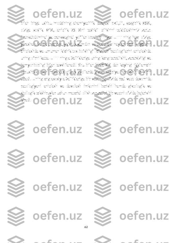 bilan   birga   ushbu   modelning   ahamiyatlilik   darajasi   p<0,01,   sezgirlik   85%,
o'ziga   xoslik   84%,   aniqlik   75   %ni   tashkil   qilishini   takidlashimiz   zarur.
Transabdominal   va   transvaginal   yo’llar   orqali   qilingan   UTT   ning   ham   o’ziga
yarasha  afzalliklarga  ega,  ya’ni  tuxumdon va  bachadon  naylari  patologiyalarni
aniqlashda   va   umuman   kichik   tos   bo’shlig’I   a’zolari   patologilarini   aniqlashda
uning o’rni katta. UTT ning afzalliklariga uning keng tarqalishi, zararsizligi va
hamyonbopligi   bilan   tavsiflanadi.   Shu   bilan   birga   KK   dan   keyingi   ikkilamchi
bepushtlik   bilan   murojaat   qilgan   ayollarda   gisteroskopiya   ham   alohida   o’rin
tutadi.   Uning   eng   asosiy   afzalliklariga   bir   vaqtning   o’zida   real   vaqt   davomida
patologiyani   aniqlash   va   davolash   imkonini   berishi   hamda   gistologik   va
sitologik tekshiruvlar uchun material olish zaruratini bir vaqtni o’zida bajarishi
kiradi.
   
62 