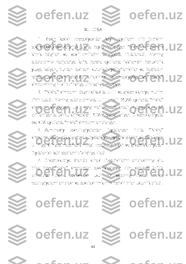 XULOSA
1.   Kesar   kesish   opertasiyasidan   keyin   ayollarni   olib   borishni
takomillashtirish   zarurligi   ularda   paydo   bo‘ladigan   “nisha”   simptomini
klinik   belgilari   va   xavf   omillarini   aniqlashda   ifodalanadi.   Bizning
tadqiqotimiz   natijalariga   ko’ra   barcha   ayollarda   ikkilamchi   bepushtlik
yuzga   kelgan,   bundan   tashqari   surunkali   yallig’lanishlar   va   bachadon
ichidagi   yod   jism   chandiq   sohasining   defotmatsiyasiga   va   “nisha”
simptomining hosil bo’lishiga olib kelishi mumkin.  
2. “Nisha”   simptomi   diagnostikasida   UTT   va   gisteroskopiya   muhim
o’rin   tutadi.   Bizning   tadqiqotimizda   UTT   orqali   26,7%   ayolarda   “nisha”
simptomi   aniqlangan.   UTT   ning   ma’lumotlari   orqali   matematik   model
qo’llanilganda  ushbu ko’rsatkich    60%ni  tashkil  qilgan. Gisteroskopiyada
esa 80% ayollarda “nisha” simptomi aniqlangan .
3. Zamonaviy   texnologiyalardan   foydalangan   holda   “Nisha”
simptomi diagnostik algoritmi subyektiv va obyektiv tekshiruvlardan keyin
UTT   ga   so’ngra   matematik   model   orqali   hisoblash   va   gisteroskopiyadan
foydalanish kabi etaplarni o’z ichiga oladi .
4. Gisteroskopiya   chandiq   sohasi   o’zgarishlarini   aniqlashning   shu
bilan   birga   “nisha”   simptomini   taxshislashning   oltin   standarti   bo’lib
qolmoqda.   Ushbu   tashxislash   usuli   bir   vaqtning   o’zida   boshqa
patologiyalarni aniqlash va davolash imkonini berishi bilan ustunlik qiladi.
63 