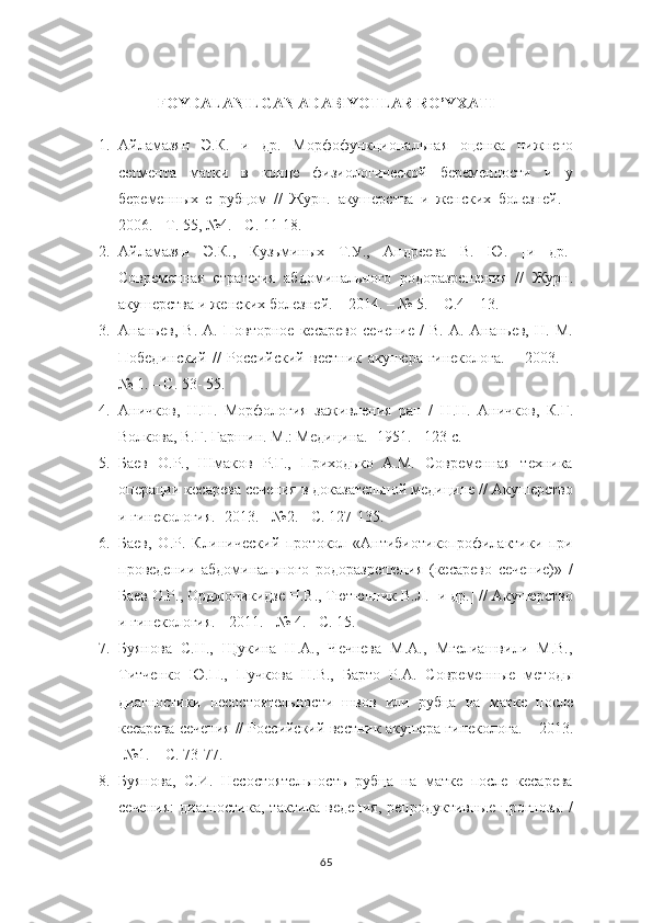 FOYDALANILGAN ADABIYOTLAR RO’YXATI
1. Айламазян   Э.К.   и   др.   Морфофункциональная   оценка   нижнего
сегмента   матки   в   конце   физиологической   беременности   и   у
беременных   с   рубцом   //   Журн.   акушерства   и   женских   болезней.   -
2006. - Т. 55, №4. - С. 11-18.  
2. Айламазян   Э.К.,   Кузьминых   Т.У.,   Андреева   В.   Ю.   [и   др.]
Современная   стратегия   абдоминального   родоразрешения   //   Журн.
акушерства и женских   болезней. – 2014. – № 5. – С.4 – 13.
3. Ананьев,   В.   А.   Повторное   кесарево   сечение   /   В.   А.   Ананьев,   Н.   М.
Побединский   //   Российский   вестник   акушера-гинеколога.   –   2003.   –
№ 1. – С. 53-   55.
4. Аничков,   H . H .   Морфология   заживления   ран   /   H . H .   Аничков,   К.Г.
Волкова,   В.Г. Гаршин.  М.: Медицина.- 1951. - 123 с.
5. Баев   О.Р.,   Шмаков   Р.Г.,   Приходько   А.М.   Современная   техника
операции   кесарева сечения в доказательной медицине // Акушерство
и гинекология.-  2013. -   №2. - С. 127-135.
6. Баев,   О.Р.   Клинический   протокол   «Антибиотикопрофилактики   при
проведении   абдоминального   родоразрешения   (кесарево   сечение)»   /
Баев О.Р.,   Орджоникидзе Н.В., Тютюнник В.Л. [и др.] // Акушерство
и гинекология. - 2011. -   № 4. - С. 15.
7. Буянова   С.Н.,   Щукина   Н.А.,   Чечнева   М.А.,   Мгелиашвили   М.В.,
Титченко   Ю.П.,   Пучкова   Н.В.,   Барто   Р.А.   Современные   методы
диагностики   несостоятельности   швов   или   рубца   на   матке   после
кесарева сечения // Российский   вестник акушера-гинеколога. – 2013.
-№1. – С. 73-77.
8. Буянова,   С.И.   Несостоятельность   рубца   на   матке   после   кесарева
сечения:   диагностика,   тактика   ведения,   репродуктивные   прогнозы   /
65 