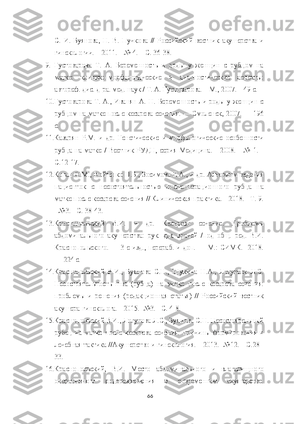 С.   И.   Буянова,   Н.   В.   Пучкова   //   Российский   вестник   акушерства   и
гинекологии. – 2011. – № 4. –   С. 36-38.  
9. Густоварова   Т.   А.   Беременность   и   роды   у   женщин   с   рубцом   на
матке:   клинико-морфологические   и   диагностические   аспекты:
автореф. дис. д-ра. мед.   наук / Т. А. Густоварова. – М., 2007. – 49  c .
10. Густоварова   Т.   А.,   Иванян   А.   Н.   Беременность   и   роды   у   женщин   с
рубцом на матке после кесарева сечения. –– Смоленск, 2007. –– 196
с.
11. Казарян   Р.М.   и   др.   Генетические   и   морфологические   особенности
рубца   на   матке   /   Вестник   РУДН,   серия   Медицина.   -   2008.   -   №   1.   -
С.12-17.
12. Коган О.М., Войтенко Н.Б., Зосимова Е.А., и др. Алгоритм ведения
пациенток   с   несостоятельностью   послеоперационного   рубца   на
матке после   кесарева сечения // Клиническая практика. - 2018. - Т. 9.
- №3. -  C . 38-43.
13. Краснопольский   В.И.   и   др.   Кесарево   сечение.   Проблемы
абдоминального   акушерства:   рук.   для   врачей   /под   общ.   ред.   В.И.
Краснопольского.   —   3-е   изд.,   перераб.   и  доп.   —   М.:   СИМК.-   2018.
— 224 с.
14. Краснопольский   В.И.,   Буянова   С.Н.,   Щукина   Н.А.,   Логутова   Л.С.
Несостоятельность   шва   (рубца)   на   матке   после   кесарева   сечения:
проблемы   и   решения   (редакционная   статья)   //   Российский   вестник
акушера-гинеколога. - 2015.   -№3. - С. 4-8.
15. Краснопольский В.И., Логутова Л.С., Буянова С.Н. Несостоятельный
рубец   на   матке   после   кесарева   сечения:   причины   формирования   и
лечебная   тактика //Акушерство и гинекология. – 2013.-  №12. – С.28 -
33.
16. Краснопольский,   В.И.   Место   абдоминального   и   влагалищного
оперативного   родоразрешения   в   современном   акушерстве.
66 