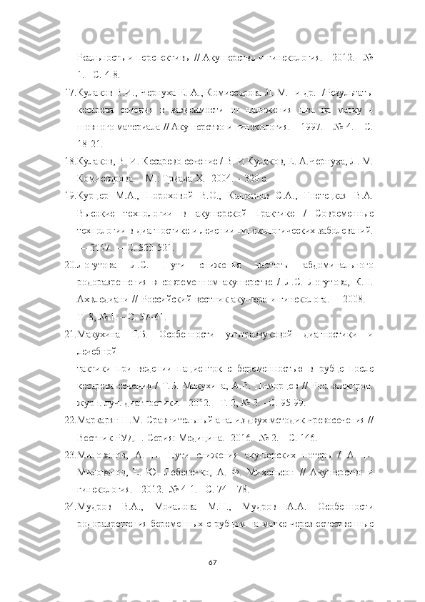 Реальность и   перспективы // Акушерство и гинекология. - 2012. - №
1. - С. 4-8.
17. Кулаков В.И., Чернуха Е. А., Комиссарова Л. М. [и др.] /Результаты
кесарева   сечения   в   зависимости   от   наложения   шва   на   матку   и
шовного материала   // Акушерство и гинекология. – 1997. – № 4. – С.
18-21.
18. Кулаков, В. И. Кесарево сечение / В. И.Кулаков, Е. А.Чернуха, Л. М.
Комиссарова. – М.: Триада-Х.-  2004. – 320 с.
19. Курцер   М.А.,   Пороховой   В.О.,   Капранов   С.А.,   Гнетецкая   В.А.
Высокие   технологии   в   акушерской   практике   /   Современные
технологии в   диагностике и лечении гинекологических заболеваний.
— 2007. — С. 520-521.
20. Логутова   Л.С.   Пути   снижения   частоты   абдоминального
родоразрешения   в   современном   акушерстве   /   Л.С.   Логутова,   К.Н.
Ахвледиани //   Российский вестник акушера и гинеколога. ––2008. –
Т. 8, № 1. – С. 57–61.
21. Макухина   Т.Б.   Особенности   ультразвуковой   диагностики   и
лечебной
тактики   при   ведении   пациенток   с   беременностью   в   рубце   после
кесарева   сечения   /   Т.Б.   Макухина,   А.В.   Поморцев   //   Рос.   электрон.
журн. луч. диагностики. - 2012. -   Т. 2, № 3. - С. 95-99.
22. Маркарян Н.М. Сравнительный анализ двух методик чревосечения //
Вестник РУДН.  Серия: Медицина.- 2016. -№ 2. – С. 146.
23. Милованов,   А.   П.   Пути   снижения   акушерских   потерь   /   А.   П.
Милованов,   Е.   Ю.   Лебеденко,   А.   Ф.   Михельсон   //   Акушерство   и
гинекология. -   2012. -№ 4-1. - С. 74—78.
24. Мудров   В.А.,   Мочалова   М.Н.,   Мудров   А.А.   Особенности
родоразрешения беременных с рубцом на матке через естественные
67 