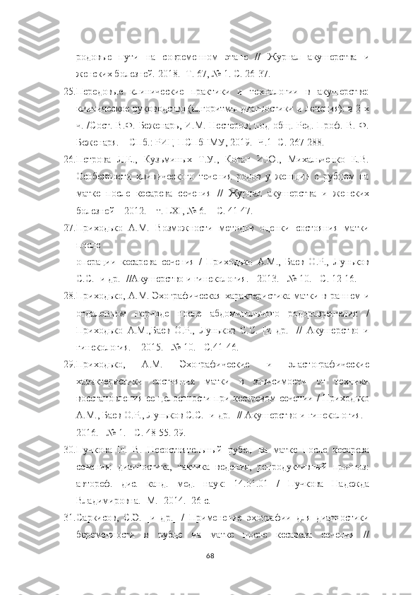 родовые   пути   на   современном   этапе   //   Журнал   акушерства   и
женских болезней.  2018. -Т. 67, №   1. С. 26-37.
25. Передовые   клинические   практики   и   технологии   в   акушерстве:
клиническое руководство (алгоритмы диагностики и лечения): в 2-х
ч. /Сост. В.Ф.   Беженарь, И.М. Нестеров;  под общ. Ред. Проф. В. Ф.
Беженаря. – СПб.: РИЦ   ПСПбГМУ, 2019. -Ч.1- С. 267-288.
26. Петрова   Л.Е.,   Кузьминых   Т.У.,   Коган   И.Ю.,   Михальченко   Е.В.
Особенности   клинического   течения   родов   у   женщин   с   рубцом   на
матке   после   кесарева   сечения   //   Журнал   акушерства   и   женских
болезней – 2012. – т.  LXI , № 6.   – С. 41-47.
27. Приходько   А.М.   Возможности   методов   оценки   состояния   матки
после
операции   кесарева   сечения   /   Приходько   А.М.,   Баев   О.Р.,   Луньков
С.С. [и др.] //Акушерство и гинекология. - 2013. - № 10. - С. 12-16.
28. Приходько, А.М. Эхографическая характеристика матки в раннем и
отдаленном   периоде   после   абдоминального   родоразрешения   /
Приходько   А.М.,Баев   О.Р.,   Луньков   С.С.   [и   др.]   //   Акушерство   и
гинекология. – 2015. - № 10. - С.41-46.
29. Приходько,   А.М.   Эхографические   и   эластографические
характеристики   состояния   матки   в   зависимости   от   техники
восстановления ее   целостности при кесаревом сечении / Приходько
А.М., Баев О.Р., Луньков С.С. [и   др.] // Акушерство и гинекология. -
2016. - № 1. - С. 48-55.  29.
30. Пучкова   Н.   В.   Несостоятельный   рубец   на   матке   после   кесарева
сечения:   диагностика,   тактика   ведения,   репродуктивный   прогноз:
автореф.   дис.   канд.   мед.   наук:   14.01.01   /   Пучкова   Надежда
Владимировна.-  М.- 2014.- 26 с.
31. Саркисов,   С.Э.   [и   др.]   /   Применение   эхографии   для   диагностики
беременности   в   рубце   на   матке   после   кесарева   сечения   //
68 