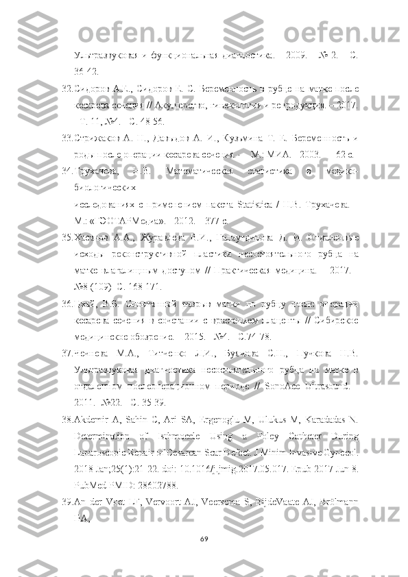 Ультразвуковая и   функциональная диагностика. – 2009. – № 2. – С.
36-42.
32. Сидоров   А.Е.,   Сидоров   Е.   С.   Беременность   в   рубце   на   матке   после
кесарева сечения // Акушерство, гинекология и репродукция. – 2017.
- Т. 11, №4. -   С. 48-56.
33. Стрижаков   А.   Н.,   Давыдов   А.   И.,   Кузьмина   Т.   Е.   Беременность   и
роды   после операции кесарева сечения. –– М.: МИА. - 2003. –– 62 с.
34. Трухачева,   Н.В.   Математическая   статистика   в   медико-
биологических
исследованиях   с   применением   пакета   Statistica   /   Н.В.   Трухачева.   –
М.: «ГЭОТАРМедиа». - 2012. – 377 с.
35. Хасанов   А.А.,   Журавлева   В.И.,   Галаутдинова   Д.   И.   Отдаленные
исходы   реконструктивной   пластики   несостоятельного   рубца   на
матке   влагалищным   доступом   //   Практическая   медицина.   –   2017.   -
№8 (109)- С. 168-171.
36. Цхай,   В.Б.   Спонтанный   разрыв   матки   по   рубцу   после   операции
кесарева   сечения   в   сочетании   с   врастанием   плаценты   //   Сибирское
медицинское   обозрение. – 2015. - №4. - С.74-78.
37. Чечнева   М.А.,   Титченко   Л.И.,   Буянова   С.Н.,   Пучкова   Н.В.
Ультразвуковая   диагностика   несостоятельного   рубца   на   матке   в
отдаленном   послеоперационном   периоде   //   SonoAce   Ultrasound .   -
2011. -№22. - С. 35-39.
38. Akdemir   A,   Sahin   C,   Ari   SA,   Ergenoglu   M,   Ulukus   M,   Karadadas   N.
Determination   of   Isthmocele   Using   a   Foley   Catheter   During
Laparoscopic Repair of   Cesarean Scar Defect. J Minim Invasive Gynecol.
2018 Jan;25(1):21-22. doi:   10.1016/j.jmig.2017.05.017. Epub 2017 Jun 8.
PubMed PMID: 28602788.
39. An   der   Voet   LF,   Vervoort   AJ,   Veersema   S,   BijdeVaate   AJ,   Brölmann
HA,
69 