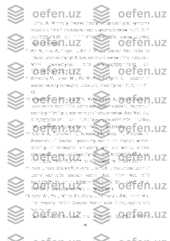 Huirne   JA.   Minimally   invasive   therapy   for   gynaecological   symptoms
related to a niche   in the caesarean scar: a systematic review. BJOG. 2014
Jan;121(2):145-56.   doi:   10.1111/1471-0528.12537.   Review.   PubMed
PMID: 24373589.
40. Api   M,   Boza   A,   Gorgen   H,   Api   O.   Should   Cesarean   Scar   Defect   Be
Treated Laparoscopically? A Case Report and Review of the Literature. J
Minim   InvasiveGynecol.   2015   Nov-Dec;22(7):1145-52.   doi:
10.1016/j.jmig.2015.06.013.
41. Armstrong   V,   Hansen   WF,   Van   Voorhis   BJ,   Syrop   CH.   Detection   of
cesarean scars by transvaginal ultrasound. Obstet Gynecol 2003; 101: 61–
65.
42. Bakavičiūtė   G,   Špiliauskaitė   S,   Meškauskienė   A,   Ramašauskaitė   D.
Laparoscopic   repair   of   the   uterine   scar   defect   -   successful   treatment   of
secondary   infertility: a case report and literature review. Acta Med Litu.
2016;23(4):227-231.   doi:   10.6001/actamedica.v23i4.3424.   PubMed
PMID: 28356813; PubMed Central PMCID:   PMC5287997.
43. Baranov   A,   Gunnarsson   G,   Salvesen   KÅ,   Isberg   PE,   Vikhareva   O.
Assessment   of   Cesarean   hysterotomy   scar   in   non-pregnant   women:
reliability   of   transvaginal   sonography   with   and   without   contrast
enhancement. Ultrasound Obstet   Gynecol. 2016 Apr;47(4):499-505. doi:
10.1002/uog.14833. Epub 2016 Feb 29.   PubMed PMID: 25720922.
44. Basic E, Basic-Cetkovic V, Kozaric H, Rama A. Ultrasound evaluation of
uterine   scar   after   cesarean   section.   Acta   Inform   Med.   2012
Sep;20(3):149-53.   doi:   10.5455/aim.2012.20.149-153.   PubMed   PMID:
23322970; PubMed Central PMCID:   PMC3508848.
45. Betrán   AP,   Ye   J,   Moller   AB,   Zhang   J,   Gülmezoglu   AM,   Torloni   MR.
The   Increasing Trend in Caesarean Section Rates:  Global, Regional  and
National
Estimates:1990-2014.   PLoS   One.   2016   Feb   5;11(2):   e0148343.
70 