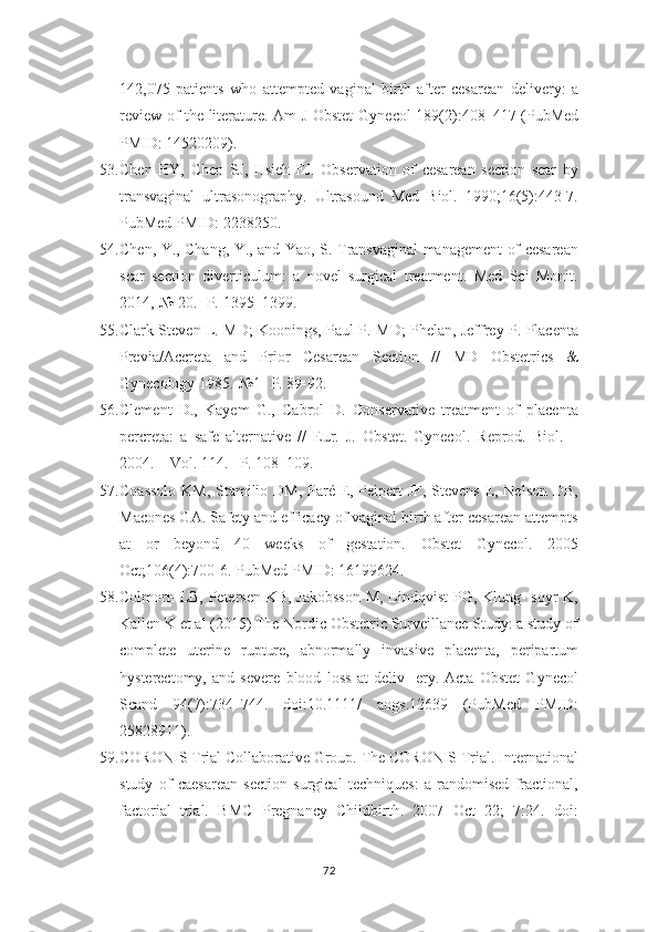 142,075   patients   who   attempted   vaginal   birth   after   cesarean   delivery:   a
review of the literature. Am J Obstet   Gynecol 189(2):408–417 (PubMed
PMID: 14520209).
53. Chen   HY,   Chen   SJ,   Hsieh   FJ.   Observation   of   cesarean   section   scar   by
transvaginal   ultrasonography.   Ultrasound   Med   Biol.   1990;16(5):443-7.
PubMed PMID:   2238250.
54. Chen, Y., Chang, Y., and Yao, S. Transvaginal management of cesarean
scar   section   diverticulum:   a   novel   surgical   treatment.   Med   Sci   Monit.
2014,-№ 20.- Р.   1395–1399.
55. Clark Steven L. MD; Koonings, Paul P. MD; Phelan, Jeffrey P. Placenta
Previa/Accreta   and   Prior   Cesarean   Section   //   MD   Obstetrics   &
Gynecology 1985.-№1-   Р. 89-92.
56. Clement   D.,   Kayem   G.,   Cabrol   D.   Conservative   treatment   of   placenta
percreta:   a   safe   alternative   //   Eur.   J.   Obstet.   Gynecol.   Reprod.   Biol.   –
2004. – Vol. 114.– P. 108–109.
57. Coassolo  KM, Stamilio DM,  Paré E, Peipert JF, Stevens E, Nelson DB,
Macones GA. Safety and efficacy of vaginal birth after cesarean attempts
at   or   beyond   40   weeks   of   gestation.   Obstet   Gynecol.   2005
Oct;106(4):700-6. PubMed PMID:   16199624.
58. Colmorn LB, Petersen KB, Jakobsson M, Lindqvist PG, Klung- soyr K,
Kallen K et al (2015) The Nordic Obstetric Surveillance Study: a study of
complete   uterine   rupture,   abnormally   invasive   placenta,   peripartum
hysterectomy,   and   severe   blood   loss   at   deliv-   ery.   Acta   Obstet   Gynecol
Scand   94(7):734–744.   doi:10.1111/   aogs.12639   (PubMed   PMID:
25828911).
59. CORONIS Trial Collaborative Group. The CORONIS Trial. International
study   of   caesarean   section   surgical   techniques:   a   randomised   fractional,
factorial   trial.   BMC   Pregnancy   Childbirth.   2007   Oct   22;   7:24.   doi:
72 