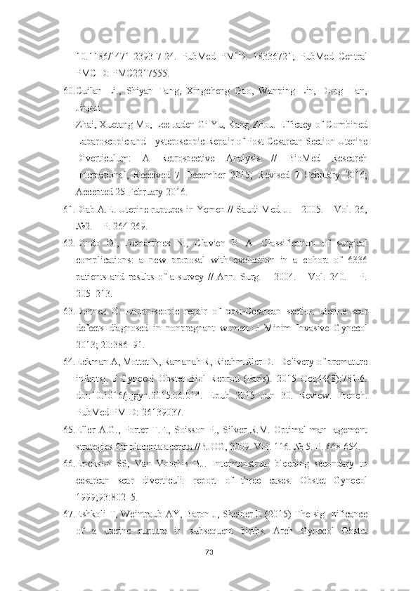 10.1186/1471-2393-7-24.   PubMed   PMID:   18336721;   PubMed   Central
PMCID: PMC2217555.
60. Cuilan   Li.,   Shiyan   Tang,   Xingcheng   Gao,   Wanping   Lin,   Dong   Han,
Jinguo
Zhai, Xuetang Mo, Lee Jaden Gi Yu, Kang Zhou. Efficacy of Combined
Laparoscopic   and Hysteroscopic Repair of Post-Cesarean Section Uterine
Diverticulum:   A   Retrospective   Analysis   //   BioMed   Research
International,   Received   7   December   2015;   Revised   7   February   2016;
Accepted 25 February 2016.
61. Diab A.E. Uterine ruptures in Yemen // Saudi Med. J. – 2005. – Vol. 26,
№2. – P. 264-269.
62. Dindo   D.,   Demartines   N.,   Clavien   P.   A.   Classification   of   surgical
complications:   a   new   proposal   with   evaluation   in   a   cohort   of   6336
patients   and   results   of   a   survey   //   Ann.   Surg.   –   2004.   –   Vol.   240.   –   P.
205–213.
63. Donnez   O.   Laparoscopic   repair   of   post ‐ Cesarean   section   uterine   scar
defects   diagnosed   in   nonpregnant   women.   J   Minim   Invasive   Gynecol
2013; 20:386–91.
64. Eckman A, Mottet N, Ramanah R, Riethmuller D. [Delivery of premature
infants].   J   Gynecol   Obstet   Biol   Reprod   (Paris).   2015   Oct;44(8):781-6.
doi:10.1016/j.jgyn.2015.06.014.   Epub   2015   Jun   30.   Review.   French.
PubMed PMID:   26139037.
65. Eller   A.G.,   Porter   T.F.,   Soisson   P.,   Silver   R.M.   Optimal   man-   agement
strategies for placenta accreta //BJOG, 2009. Vol. 116. № 5. P. 648-654.  
66. Erickson   SS,   Van   Voorhis   BJ.   Intermenstrual   bleeding   secondary   to
cesarean   scar   diverticuli:   report   of   three   cases.   Obstet   Gynecol
1999;93:802–5.
67. Eshkoli T, Weintraub AY, Baron J, Sheiner E (2015) The sig- nificance
of   a   uterine   rupture   in   subsequent   births.   Arch   Gynecol   Obstet
73 