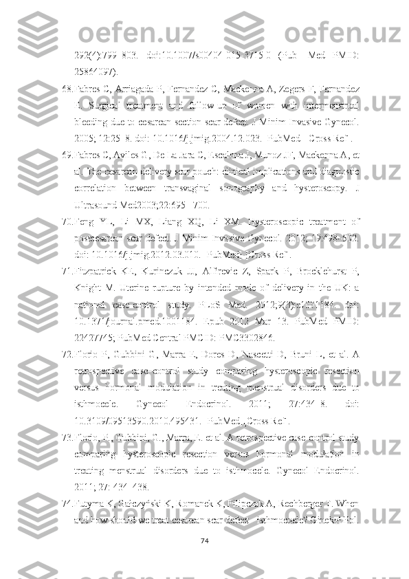 292(4):799–803.   doi:10.1007/s00404-015-3715-0   (Pub -   Med   PMID:
25864097).
68. Fabres C, Arriagada P, Fernandez C, Mackenna  A, Zegers F, Fernandez
E.   Surgical   treatment   and   follow-up   of   women   with   intermenstrual
bleeding due to   cesarean section scar defect. J Minim Invasive Gynecol.
2005; 12:25–8. doi:   10.1016/j.jmig.2004.12.023. [PubMed] [Cross Ref].
69. Fabres C, Aviles G, De La Jara C, Escalona J, Munoz JF, Mackenna A, et
al. The cesarean delivery scar pouch: clinical implications and diagnostic
correlation   between   transvaginal   sonography   and   hysteroscopy.   J
Ultrasound Med2003;22:695–   700.
70. Feng   YL,   Li   MX,   Liang   XQ,   Li   XM.   Hysteroscopic   treatment   of
postcesarean  scar  defect.  J Minim  Invasive  Gynecol. 2012;  19:498–502.
doi:   10.1016/j.jmig.2012.03.010. [PubMed] [Cross Ref].
71. Fitzpatrick   KE,   Kurinczuk   JJ,   Alfirevic   Z,   Spark   P,   Brocklehurst   P,
Knight   M.   Uterine   rupture   by   intended   mode   of   delivery   in   the   UK:   a
national   case-control   study.   PLoS   Med.   2012;9(3):e1001184.   doi:
10.1371/journal.pmed.1001184.   Epub   2012   Mar   13.   PubMed   PMID:
22427745; PubMed Central PMCID: PMC3302846.
72. Florio   P,   Gubbini   G,   Marra   E,   Dores   D,   Nascetti   D,   Bruni   L,   et   al.   A
retrospective   case–control   study   comparing   hysteroscopic   resection
versus   hormonal   modulation   in   treating   menstrual   disorders   due   to
isthmocele.   Gynecol   Endocrinol.   2011;   27:434–8.   doi:
10.3109/09513590.2010.495431. [PubMed][Cross Ref].
73. Florio, P., Gubbini, G., Marra, E. et al. A retrospective case-control study
comparing   hysteroscopic   resection   versus   hormonal   modulation   in
treating   menstrual   disorders   due   to   isthmocele.   Gynecol   Endocrinol.
2011; 27: 434–438.
74. Futyma K, Gałczyński K, Romanek K, Filipczak A, Rechberger T. When
and how should we treat cesarean scar defect - isthmocoele? Ginekol Pol.
74 