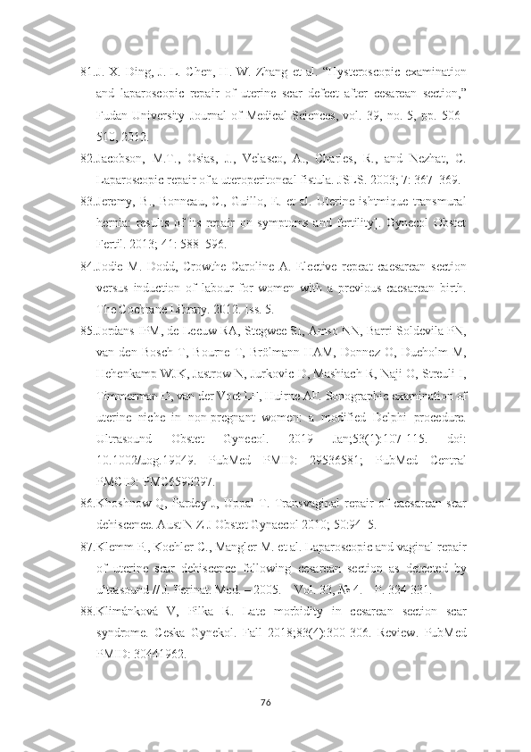 81. J.-X.   Ding,   J.-L.   Chen,   H.-W.   Zhang   et   al.   “Hysteroscopic   examination
and   laparoscopic   repair   of   uterine   scar   defect   after   cesarean   section,”
Fudan   University   Journal   of   Medical   Sciences,   vol.   39,   no.   5,   pp.   506–
510, 2012.
82. Jacobson,   M.T.,   Osias,   J.,   Velasco,   A.,   Charles,   R.,   and   Nezhat,   C.
Laparoscopic repair of a uteroperitoneal fistula. JSLS. 2003; 7: 367–369.
83. Jeremy,   B.,   Bonneau,   C.,   Guillo,   E.   et   al.   Uterine   ishtmique   transmural
hernia:   results   of   its   repair   on   symptoms   and   fertility].   Gynecol   Obstet
Fertil. 2013; 41:   588–596.  
84. Jodie   M.   Dodd,   Crowthe   Caroline   A.   Elective   repeat   caesarean   section
versus   induction   of   labour   for   women   with   a   previous   caesarean   birth.
The Cochrane   Library. 2012. Iss. 5.
85. Jordans IPM, de Leeuw RA, Stegwee SI, Amso NN, Barri-Soldevila PN,
van   den   Bosch   T,   Bourne   T,   Brölmann   HAM,   Donnez   O,   Dueholm   M,
Hehenkamp   WJK, Jastrow N, Jurkovic D, Mashiach R, Naji O, Streuli I,
Timmerman D, van der   Voet LF, Huirne AF. Sonographic examination of
uterine   niche   in   non-pregnant   women:   a   modified   Delphi   procedure.
Ultrasound   Obstet   Gynecol.   2019   Jan;53(1):107-115.   doi:
10.1002/uog.19049.   PubMed   PMID:   29536581;   PubMed   Central
PMCID:   PMC6590297.
86. Khoshnow   Q,   Pardey   J,   Uppal   T.   Transvaginal   repair   of   caesarean   scar
dehiscence. Aust N Z J Obstet Gynaecol 2010; 50:94–5.
87. Klemm P., Koehler C., Mangler M. et al. Laparoscopic and vaginal repair
of   uterine   scar   dehiscence   following   cesarean   section   as   detected   by
ultrasound // J.   Perinat. Med. – 2005. – Vol. 33, № 4. – P. 324-331.
88. Klimánková   V,   Pilka   R.   Late   morbidity   in   cesarean   section   scar
syndrome.   Ceska   Gynekol.   Fall   2018;83(4):300-306.   Review.   PubMed
PMID: 30441962.
76 