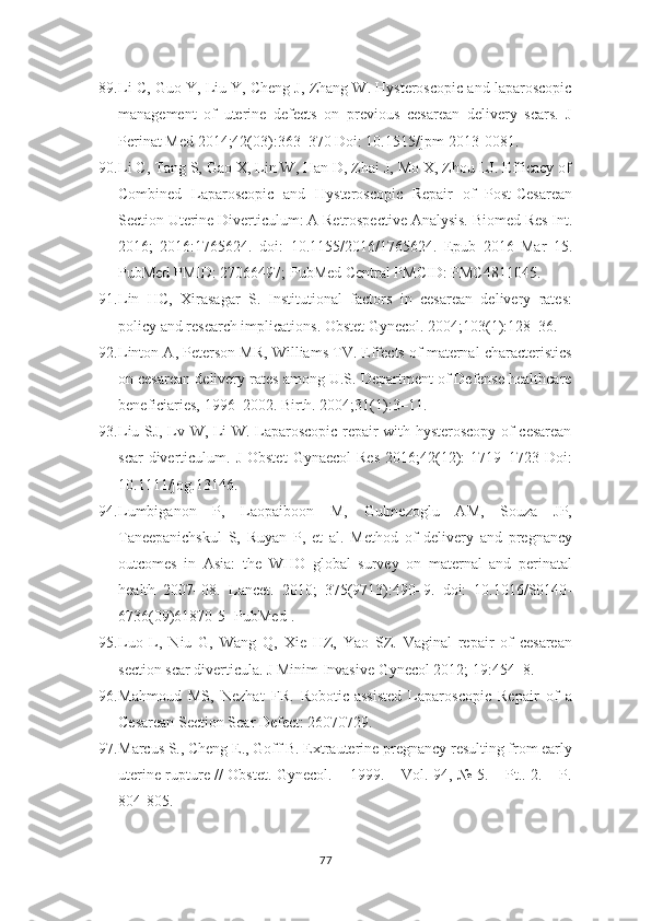 89. Li C, Guo Y, Liu Y, Cheng J, Zhang W. Hysteroscopic and laparoscopic
management   of   uterine   defects   on   previous   cesarean   delivery   scars.   J
Perinat Med   2014;42(03):363–370 Doi: 10.1515/jpm-2013-0081.
90. Li C, Tang S, Gao X, Lin W, Han D, Zhai J, Mo X, Zhou LJ. Efficacy of
Combined   Laparoscopic   and   Hysteroscopic   Repair   of   Post-Cesarean
Section Uterine   Diverticulum: A Retrospective Analysis. Biomed Res Int.
2016;   2016:1765624.   doi:   10.1155/2016/1765624.   Epub   2016   Mar   15.
PubMed PMID: 27066497; PubMed   Central PMCID: PMC4811045.
91. Lin   HC,   Xirasagar   S.   Institutional   factors   in   cesarean   delivery   rates:
policy   and research implications. Obstet Gynecol. 2004;103(1):128–36.
92. Linton A, Peterson MR, Williams TV. Effects of maternal characteristics
on cesarean delivery rates among U.S. Department of Defense healthcare
beneficiaries,   1996–2002. Birth. 2004;31(1):3–11.
93. Liu SJ, Lv W, Li W. Laparoscopic repair with hysteroscopy of cesarean
scar  diverticulum.  J  Obstet   Gynaecol  Res  2016;42(12):  1719–1723  Doi:
10.1111/jog.13146.
94. Lumbiganon   P,   Laopaiboon   M,   Gulmezoglu   AM,   Souza   JP,
Taneepanichskul   S,   Ruyan   P,   et   al.   Method   of   delivery   and   pregnancy
outcomes   in   Asia:   the   WHO   global   survey   on   maternal   and   perinatal
health   2007–08.   Lancet.   2010;   375(9713):490–9.   doi:   10.1016/S0140-
6736(09)61870-5 [PubMed].
95. Luo   L,   Niu   G,   Wang   Q,   Xie   HZ,   Yao   SZ.   Vaginal   repair   of   cesarean
section scar diverticula. J Minim Invasive Gynecol 2012; 19:454–8.
96. Mahmoud   MS,   Nezhat   FR.   Robotic-assisted   Laparoscopic   Repair   of   a
Cesarean Section Scar Defect: 26070729.
97. Marcus S., Cheng E., Goff B. Extrauterine pregnancy resulting from early
uterine rupture // Obstet. Gynecol. – 1999. – Vol. 94, № 5. – Pt.. 2. – P.
804-805.
77 