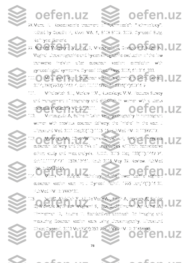 98. Marra   E.   Resectoscopic   treatment   of   “Isthmocele”:   “Isthmoplasty”.
Edited   by   Casadio   P,   Rizzo   MA.   6,   S108-S109.   2009.   Gynaecol   Surg.
Ref Type: Generic.
99.   Menada   Valenzano   M,   Lijoi   D,   Mistrangelo   E,   Costantini   S,   Ragni   N.
Vaginal   ultrasonographic   and   hysterosonographic   evaluation   of   the   low
transverse   incision   after   caesarean   section:   correlation   with
gynaecological symptoms. Gynecol   Obstet Invest 2006; 61: 216–222.  
100. Mi J, Liu F. Rate of caesarean section is alarming in China. Lancet.
2014; 383(9927):1463–4. doi: 10.1016/S0140-6736(14)60716-9
101. Mihalevitch   S.I.,   Markov   T.V.,   Rusetskaya   V.M.   Features   Survey
and   management   of   pregnancy   and   childbirth   in   women   with   a   uterus
operated. Instructor's   Manual. 2011.
102. Monteagudo A, Saline infusion   sonohysterography in nonpregnant
women   with   previous   cesarean   delivery:   the   "niche"   in   the   scar.   J
Ultrasound Med. 2001 Oct;20(10):1105-15. PubMed PMID: 11587017.
103. Moraitis   AA,   Oliver-Williams   C,   Pell   JP,   Smith   G.   Previous
caesarean   delivery   and   the   risk   of   unexplained   stillbirth:   retrospective
cohort   study   and   meta-analysis.   BJOG.   2015   Oct;   122(11):1467-74.
doi:10.1111/1471-   0528.13461.   Epub   2015   May   29.   Review.   PubMed
PMID: 26033155.
104. Morris   H.   Surgical   pathology   of   the   lower   uterine   segment
caesarean   section   scar:   Int   J   Gynecol   Pathol.   1995   Jan;14(1):16-20.
PubMed PMID: 7883420.
105. Naji O, Abdallah Y, Bij De Vaate AJ, Smith A, Pexsters A, Stalder
C,   McIndoe   A,   Ghaem-Maghami   S,   Lees   C,   Brölmann   HA,   Huirne   JA,
Timmerman   D,   Bourne   T.   Standardized   approach   for   imaging   and
measuring   Cesarean   section   scars   using   ultrasonography.   Ultrasound
Obstet Gynecol. 2012 Mar;39(3):252-9. PubMed PMID: 21858885.
78 