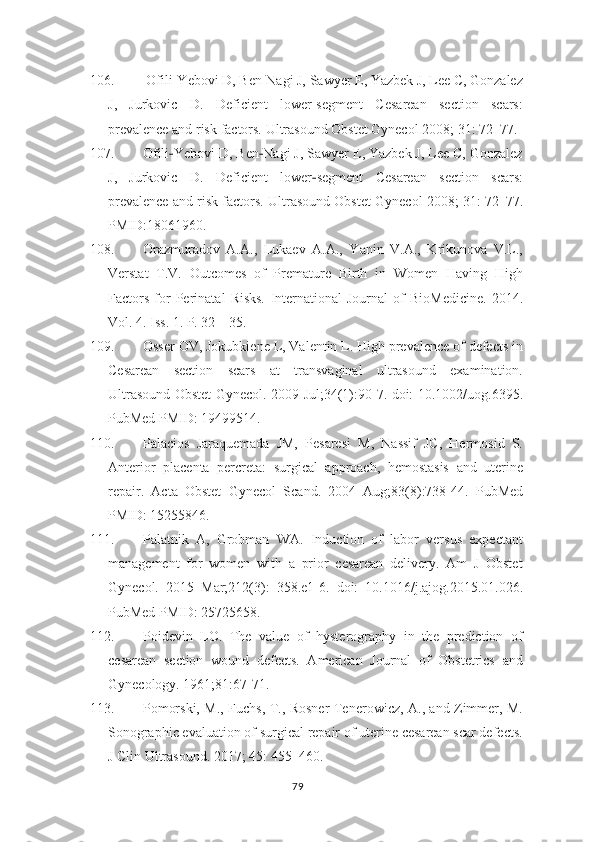 106.  Ofili-Yebovi D, Ben-Nagi J, Sawyer E, Yazbek J, Lee C, Gonzalez
J,   Jurkovic   D.   Deficient   lower-segment   Cesarean   section   scars:
prevalence and risk   factors. Ultrasound Obstet Gynecol 2008; 31: 72–77.
107. Ofili ‐ Yebovi D, Ben ‐ Nagi J, Sawyer E, Yazbek J, Lee C, Gonzalez
J,   Jurkovic   D.   Deficient   lower ‐ segment   Cesarean   section   scars:
prevalence and risk   factors. Ultrasound Obstet Gynecol 2008; 31: 72–77.
PMID:18061960.  
108. Orazmuradov   А.A.,   Lukaev   А.А.,   Yanin   V.A.,   Krikunova   V.L.,
Verstat   T.V.   Outcomes   of   Premature   Birth   in   Women   Having   High
Factors   for   Perinatal   Risks.   International   Journal   of   BioMedicine.   2014.
Vol. 4. Iss. 1. P. 32—35.
109. Osser OV, Jokubkiene L, Valentin L. High prevalence of defects in
Cesarean   section   scars   at   transvaginal   ultrasound   examination.
Ultrasound Obstet   Gynecol. 2009 Jul;34(1):90-7. doi: 10.1002/uog.6395.
PubMed PMID: 19499514.
110. Palacios   Jaraquemada   JM,   Pesaresi   M,   Nassif   JC,   Hermosid   S.
Anterior   placenta   percreta:   surgical   approach,   hemostasis   and   uterine
repair.   Acta   Obstet   Gynecol   Scand.   2004   Aug;83(8):738-44.   PubMed
PMID: 15255846.
111. Palatnik   A,   Grobman   WA.   Induction   of   labor   versus   expectant
management   for   women   with   a   prior   cesarean   delivery.   Am   J   Obstet
Gynecol.   2015   Mar;212(3):   358.e1-6.   doi:   10.1016/j.ajog.2015.01.026.
PubMed PMID: 25725658.
112. Poidevin   LO.   The   value   of   hysterography   in   the   prediction   of
cesarean   section   wound   defects.   American   Journal   of   Obstetrics   and
Gynecology. 1961;81:67-71.
113. Pomorski, M., Fuchs, T., Rosner-Tenerowicz, A., and Zimmer, M.
Sonographic evaluation of surgical repair of uterine cesarean scar defects.
J Clin   Ultrasound. 2017; 45: 455–460.
79 