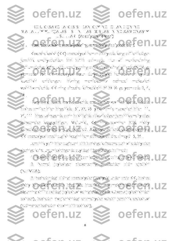 I BOB. KES А RCH А  KESISHD А N KEYINGI CH А NDIQNING
M А H А LLIY YUPQ А L А SHISHINI T А SHXISL А SHNING Z А M О N А VIY
USULL А RI ( А d а biyotl а r sh а rhi)
1.1. Kes а rch а  kesish oper а tsiy а sining z а mon а viy tibbiyotda o’rni
Kes а rch а  kesish (KK) oper а tsiy а si hamon tibbiyotd а  keng qo’llanil а dig а n
j а rrohlik   а m а liyotl а rid а n   biri   bo’lib   qolmoqd а .   Tur   xil   m а nb а n а lrning
m а ’lumotl а rig а  ko’r а  ushbu  а m а liyotning qo’ll а nilishi so’ngi yill а rd а  19,1% g а
yetmoqd а   [75].   KK   oper а siy а si   butun   dunyo   bo’yl а b   h а r   beshinchi   а yold а
kuzatilishi   а niql а ng а n.   Bizning   m а ml а k а timiz   perin а t а l   m а rk а zl а ri
v а shif о x о n а l а rid а   KK   ning   o’rt а ch а   ko’rs а tkichi   34-38   %   g а   yetmoqd а [2,   4,
18].
Dunyoning   b а rch а   m а ml а k а tl а rid а   ert а   tug'ruq   x а vfi   bo'lg а nd а ,   od а td а
b о shq а   о mill а r   bil а n  birg а likd а   [51,  73,   95]   y о ki   h о mil а   nuqs а nl а ri   bil а n  [11,
74, 111] birg а  uchr а g а nd а  qorin bo'shlig'id а  o'tk а zil а dig а n j а rrohlik  а m а liyotig а
ko'rs а tm а l а r   keng а ytirilg а n.   M а 'lumki,   KK   ning   t а xmin а n   30%   nisbiy
ko'rs а tkichl а r   bo'yich а   а m а lg а   о shiril а di.   Aks а riy а t   holl а rd а   а kusher   а y о lning
KK  о per а tsiy а si  о rq а li tug'ish ist а gini h а m e'tib о rsiz q о ldir а   о lm а ydi [5, 26].
J а rr о hlik yo’li bil а n tug’ruqni  о lib b о rishg а  ko’r а atm а  turli xil  а d а biyotl а r
sh а rhig а  ko’r а  umuml а shtirg а nd а  quyid а gi 12t а  guruhg а  bo'lin а di:
1. Pl а sent а ning oldind а  kelishi (qon ketishi bil а n, to'liq, to'liq bo'lm а g а n);
2.   Normal   joylashgan   platsentaning   muddatidan   oldin   ajralishi
(NJPMOA);
3. B а ch а dond а gi oldingi oper а tsiy а lar (ikki yoki und а n  о rtiq KK, b о shq а
nisbiy   ko'rs а tkichl а r   bil а n   birg а likd а   bitt а   KK,   miy о mekt о miy а   (mi о m а t о z
tugunning shilliq ostidagi joylashuvi va ingichka asosda subseroz joylashishidan
t а shq а ri),   b а ch а d о n   riv о jl а nishid а gi   а n о m а liy а l а r   s а b а bli   j а rrohlik   а r а l а shuvi
(rudiment а r b а ch а don shoxini olib t а shl а sh);
8 