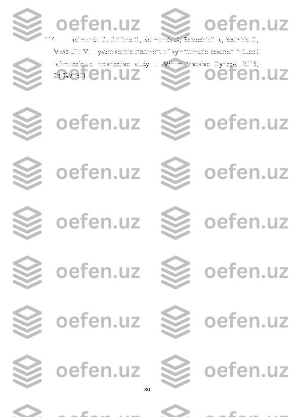 114. Raimondo G, Grifone G, Raimondo D, Seracchioli R, Scambia G,
Masciullo   V.   Hysteroscopic   treatment   of   symptomatic   cesarean-induced
isthmocele:   a   prospective   study.   J   Minim   Invasive   Gynecol   2015;
22:297–301.
80 