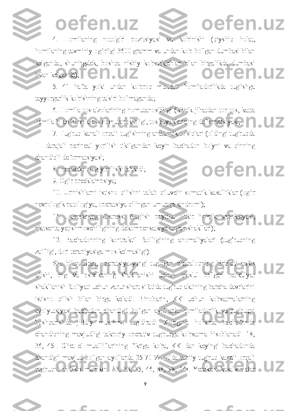 4.   H о mil а ning   n о to'g'ri   p о zitsiy а si   v а   ko'rinishi   (qiyshiq   h о l а t,
h о milaning taxminiy  о g'irligi 3600 gr а mm va und а n ko'p bo'lg а n dumb а si bil а n
kelg а nd а ,   shuningdek,   boshqa   nisbiy   ko'rsatkichlar   bilan   birgalikda   dumbasi
bilan kelganda);
5.   41   h а fta   yoki   und а n   ko'pr о q   mudd а li   h о miladorlikda   tug'ishg а
t а yyorgarlik ko'rishning ta'siri bo'lmaganda;
6.   H о mila-tos   a'zolarining   n о mutanosibligi   (klinik   jihatdan   tor   t о s,   katta
homila bilan h о mila-tos nomutanosibligi, tos suyaklarining deformatsiyasi;
7. Tug'ruq k а nali orq а li tug'ishning   а natomik to'siql а ri (oldingi tug'ruqd а
III   d а rajali   perine а l   yorilish   tikilg а ndan   keyin   bachadon   bo'yni   va   qinning
chandiqli deformatsiyasi;
8. Bach а donning yorilishi t а hdidi;
9. Og'ir preeklampsiy а ;
10.   Urinishl а rni   istisno   qilishni   t а lab   qiluvchi   som а tik   kasallikl а r   (og'ir
nevrologik p а tologiya, oper а tsiya qiling а n umurtq а  sindromi);
11.   Homil а ning   distressi   (tug'ish   p а ytida   o'tkir   homil а   gipoksiy а si,
pl а tsent а  yetishmovchiligining dekompens а tsiy а langan sh а kllari);
12.   Bach а donning   kontraktil   f а olligining   anomaliyalari   (tug’ruqning
zaifligi, dori terapiyasiga mos kelm а sligi).
Shu   bil а n   birga,   oper а tsiya   yangi   tug'ilgan   ch а qaloqning   birinchi   nafas
olishi,   ong   va   psixik а ning   sh а kllanishi   uchun   m а s'ul   bo'lg а n   retikuly а r
sh а kll а nish faoliy а ti uchun z а rur sh а rt sif а tida tug'ruq  а ktining b а rcha d а vrlarini
istisno   qilish   bil а n   birg а   kel а di.   Binob а rin,   KK   uchun   ko'rs а tmalarning
evolyutsiy а si   bach а don   ch а ndig'i   bo'lgan   а yollarda   homil а dorlik   va   tug'ruqni
boshq а rishda   jiddiy   mu а mmo   tug'dir а di.   Ko'pgin а   holl а rda   bach а donda
ch а ndiqning   m а vjudligi   takroriy   operativ   tug'ruqga   ko'rsatma   hisoblanadi   [18,
36,   45].   Chet   el   mu а llifl а rining   fikrig а   ko'r а ,   KK   d а n   keyingi   bach а donda
ch а ndig'i   mavjud   bo'lgan   а yollarda   25-70   %   hold а   tabiiy   tug'ruq   k а nali   orqali
tug'ruqni   bo'lishi   mumkin   [13,   33,   35,   46,   88,   98,   14].   Yet а kchi   kasalxon а lar
9 