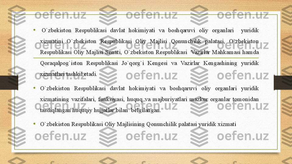 •   O`zbekiston 	Respublikasi	 	davlat	 	hokimiyati	 	va	 	boshqaruvi	 	oliy	 	organlari	 	 	yuridik	 
xizmatini	
 	O`zbekiston	 	Respublikasi	 	Oliy	 	Majlisi	 	Qonunchilik	 	palatasi,	 	O`zbekiston	 
Respublikasi	
 Oliy	 Majlisi	 Senati,	 O`zbekiston	 Respublikasi	  Vazirlar	 Mahkamasi	 hamda	 
Qoraqalpog`iston	
 	Respublikasi	 	Jo`qorg`i	 	Kengesi	 	va	 	Vazirlar	 	Kengashining	 	yuridik	 
xizmatlari	
 tashkil	 etadi.
• O`zbekiston	
 	Respublikasi	 	davlat	 	hokimiyati	 	va	 	boshqaruvi	 	oliy	 	organlari	 	yuridik	 
xizmatining	
 vazifalari,	 funksiyasi,	 huquq	 va	 majburiyatlari	 mazkur	 organlar	 tomonidan	 
tasdiqlangan	
 huquqiy	 hujjatlar	 bilan	  belgilangan.
• O`zbekiston	
 Respublikasi	 Oliy	 Majlisining	 Qonunchilik	 palatasi	 yuridik	 xizmati 