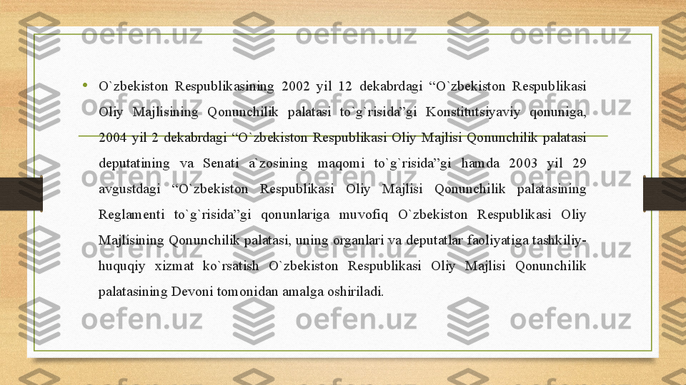 •
O`zbekiston Respublikasining	 2002	 yil	 12	 dekabrdagi	 “O`zbekiston	 Respublikasi	 
Oliy	
 	Majlisining	 	Qonunchilik	 	palatasi	 	to`g`risida”gi	 	Konstitutsiyaviy	 	qonuniga,	 
2004	
 yil	 2	 dekabrdagi	 “O`zbekiston	 Respublikasi	 Oliy	 Majlisi	 Qonunchilik	 palatasi	 
deputatining	
 	va	 	Senati	 	a`zosining	 	maqomi	 	to`g`risida”gi	 	hamda	 	2003	 	yil	 	29	 
avgustdagi	
 	“O`zbekiston	 	Respublikasi	 	Oliy	 	Majlisi	 	Qonunchilik	 	palatasining	 
Reglamenti	
 	to`g`risida”gi	 	qonunlariga	 	muvofiq	 	O`zbekiston	 	Respublikasi	 	Oliy	 
Majlisining	
 Qonunchilik	 palatasi,	 uning	 organlari	 va	 deputatlar	 faoliyatiga	 tashkiliy-
huquqiy	
 	xizmat	 	ko`rsatish	 	O`zbekiston	 	Respublikasi	 	Oliy	 	Majlisi	 	Qonunchilik	 
palatasining	
 Devoni	 tomonidan	 amalga	 oshiriladi. 