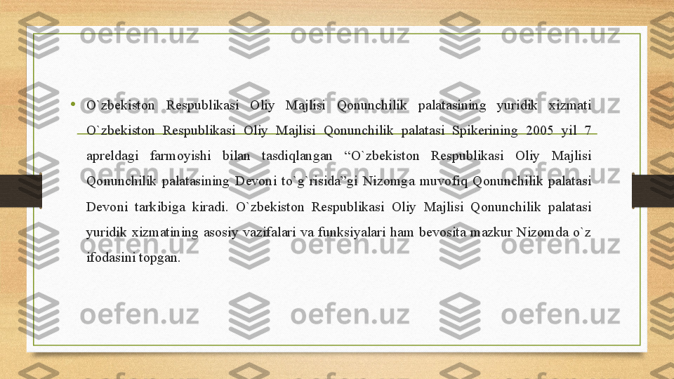 •
O`zbekiston 	Respublikasi	 	Oliy	 	Majlisi	 	Qonunchilik	 	palatasining	 	yuridik	 	xizmati	 
O`zbekiston	
 	Respublikasi	 	Oliy	 	Majlisi	 	Qonunchilik	 	palatasi	 	Spikerining	 	2005	 	yil	 	7	 
apreldagi	
 	farmoyishi	 	bilan	 	tasdiqlangan	 	“O`zbekiston	 	Respublikasi	 	Oliy	 	Majlisi	 
Qonunchilik	
 palatasining	 Devoni	 to`g`risida”gi	 Nizomga	 muvofiq	 Qonunchilik	 palatasi	 
Devoni	
 	tarkibiga	 	kiradi.	 	O`zbekiston	 	Respublikasi	 	Oliy	 	Majlisi	 	Qonunchilik	 	palatasi	 
yuridik	
 xizmatining	 asosiy	 vazifalari	 va	 funksiyalari	 ham	 bevosita	 mazkur	 Nizomda	 o`z	 
ifodasini	
 topgan. 