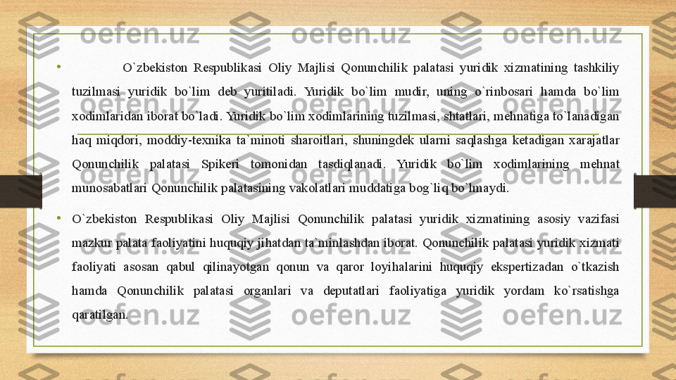 • O`zbekiston Respublikasi	 Oliy	 Majlisi	 Qonunchilik	 palatasi	 yuridik	 xizmatining	 tashkiliy	 
tuzilmasi	
 	yuridik	 	bo`lim	 	deb	 	yuritiladi.	 Yuridik	 	bo`lim	 	mudir,	 	uning	 	o`rinbosari	 	hamda	 	bo`lim	 
xodimlaridan	
 iborat	 bo`ladi.	 Yuridik	 bo`lim	 xodimlarining	 tuzilmasi,	 shtatlari,	 mehnatiga	 to`lanadigan	 
haq	
 miqdori,	 moddiy-texnika	 ta`minoti	 sharoitlari,	 shuningdek	 ularni	 saqlashga	 ketadigan	 xarajatlar	 
Qonunchilik	
 	palatasi	 	Spikeri	 	tomonidan	 	tasdiqlanadi.	 	Yuridik	 	bo`lim	 	xodimlarining	 	mehnat	 
munosabatlari	
 Qonunchilik	 palatasining	 vakolatlari	 muddatiga	 bog`liq	 bo`lmaydi.	 
• O`zbekiston	
 	Respublikasi	 	Oliy	 	Majlisi	 	Qonunchilik	 	palatasi	 	yuridik	 	xizmatining	 	asosiy	 	vazifasi	 
mazkur	
 palata	 faoliyatini	 huquqiy	 jihatdan	 ta`minlashdan	 iborat.	 Qonunchilik	 palatasi	 yuridik	 xizmati	 
faoliyati	
 asosan	 qabul	 qilinayotgan	 qonun	 va	 qaror	 loyihalarini	 huquqiy	 ekspertizadan	 o`tkazish	 
hamda	
 	Qonunchilik	 	palatasi	 	organlari	 	va	 	deputatlari	 	faoliyatiga	 	yuridik	 	yordam	 	ko`rsatishga	 
qaratilgan. 