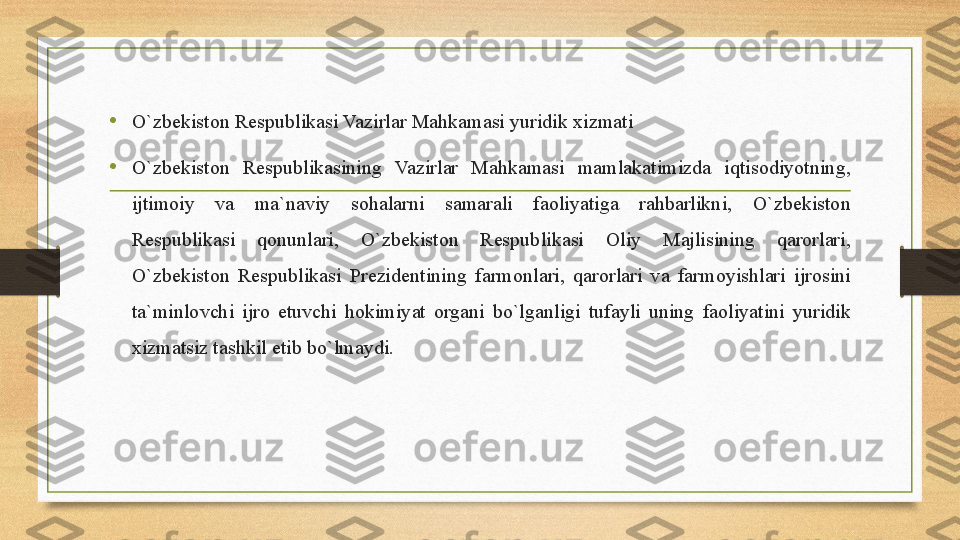 • O `zbekiston Respublikasi	 Vazirlar	 Mahkamasi	 yuridik	 xizmati
•
O`zbekiston	
 	Respublikasining	 	Vazirlar	 	Mahkamasi	 	mamlakatimizda	 	iqtisodiyotning,	 
ijtimoiy	
 	va	 	ma`naviy	 	sohalarni	 	samarali	 	faoliyatiga	 	rahbarlikni,	 	O`zbekiston	 
Respublikasi	
 	qonunlari,	 	O`zbekiston	 	Respublikasi	 	Oliy	 	Majlisining	 	qarorlari,	 
O`zbekiston	
 Respublikasi	 Prezidentining	 farmonlari,	 qarorlari	 va	 farmoyishlari	 ijrosini	 
ta`minlovchi	
 ijro	 etuvchi	 hokimiyat	 organi	 bo`lganligi	 tufayli	 uning	 faoliyatini	 yuridik	 
xizmatsiz	
 tashkil	 etib	 bo`lmaydi. 