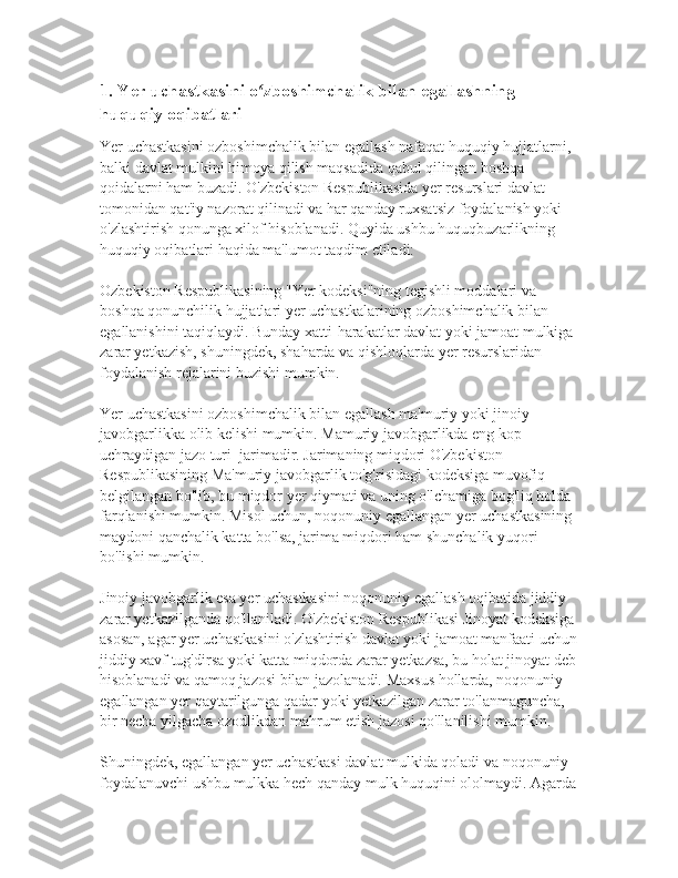 1. Yer uchastkasini o zboshimchalik bilan egallashning ʻ
huquqiy oqibatlari
Yer uchastkasini ozboshimchalik bilan egallash nafaqat huquqiy hujjatlarni, 
balki davlat mulkini himoya qilish maqsadida qabul qilingan boshqa 
qoidalarni ham buzadi. O'zbekiston Respublikasida yer resurslari davlat 
tomonidan qat'iy nazorat qilinadi va har qanday ruxsatsiz foydalanish yoki 
o'zlashtirish qonunga xilof hisoblanadi. Quyida ushbu huquqbuzarlikning 
huquqiy oqibatlari haqida ma'lumot taqdim etiladi:
Ozbekiston Respublikasining "Yer kodeksi"ning tegishli moddalari va 
boshqa qonunchilik hujjatlari yer uchastkalarining ozboshimchalik bilan 
egallanishini taqiqlaydi. Bunday xatti-harakatlar davlat yoki jamoat mulkiga 
zarar yetkazish, shuningdek, shaharda va qishloqlarda yer resurslaridan 
foydalanish rejalarini buzishi mumkin. 
Yer uchastkasini ozboshimchalik bilan egallash ma'muriy yoki jinoiy 
javobgarlikka olib kelishi mumkin. Mamuriy javobgarlikda eng kop 
uchraydigan jazo turi  jarimadir. Jarimaning miqdori O'zbekiston 
Respublikasining Ma'muriy javobgarlik to'g'risidagi kodeksiga muvofiq 
belgilangan bo'lib, bu miqdor yer qiymati va uning o'lchamiga bog'liq holda 
farqlanishi mumkin. Misol uchun, noqonuniy egallangan yer uchastkasining 
maydoni qanchalik katta bo'lsa, jarima miqdori ham shunchalik yuqori 
bo'lishi mumkin.
Jinoiy javobgarlik esa yer uchastkasini noqonuniy egallash oqibatida jiddiy 
zarar yetkazilganda qo'llaniladi. O'zbekiston Respublikasi Jinoyat kodeksiga
asosan, agar yer uchastkasini o'zlashtirish davlat yoki jamoat manfaati uchun
jiddiy xavf tug'dirsa yoki katta miqdorda zarar yetkazsa, bu holat jinoyat deb
hisoblanadi va qamoq jazosi bilan jazolanadi. Maxsus hollarda, noqonuniy 
egallangan yer qaytarilgunga qadar yoki yetkazilgan zarar to'lanmaguncha, 
bir necha yilgacha ozodlikdan mahrum etish jazosi qo'llanilishi mumkin.
Shuningdek, egallangan yer uchastkasi davlat mulkida qoladi va noqonuniy 
foydalanuvchi ushbu mulkka hech qanday mulk huquqini ololmaydi. Agarda 