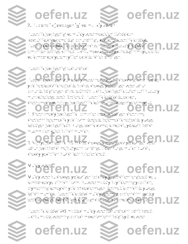 2. Fuqarolik javobgarligi va mulkiy zarar
Fuqarolik javobgarligi va mulkiy zarar masalalari Ozbekiston 
Respublikasining amaldagi qonunchiligi, xususan, Fuqarolik kodeksi, 
Fuqarolik protsessual kodeksi va boshqa normativ-huquqiy hujjatlar 
tomonidan tartibga solinadi. Ushbu mavzu huquqiy sohadagi himoya, adolat 
va kompensatsiya tamoyillari asosida ishlab chiqilgan.
Fuqarolik javobgarligi tushunchasi:
Fuqarolik javobgarligi, huquqiy nuqtai nazardan, bu shaxsning biror harakat 
yoki harakatsizlik natijasida boshqa shaxsga yetkazilgan zarar uchun 
qonunda belgilangan chora-tadbirdir. Ushbu javobgarlik turlari turli huquqiy
munosabatlarga qarab farqlanadi. Fuqarolik kodeksida, asosan, 
shartnomaviy va nojoya javobgarlilik kabi muhim kategoriyalar mavjud.
1. Shartnomaviy javobgarlik - tomonlar ortasida tuzilgan shartnoma 
shartlarini bajarmaslik yoki lozim darajada bajarmaslik natijasida yuzaga 
keladigan javobgarlikdir. Bunga texnik xizmat korsatish, yetkazib berish 
muammolari sabab bolishi mumkin.
   
2. Nojoya javobgarlik - bu boshqa shaxsga shartnomasiz yetkazilgan zarar 
uchun javobberish majburiyatini oz ichiga oladi. Bunga mulkni buzish, 
shaxsiy yaxlitlikni buzish kabi holatlar kiradi.
Mulkiy zarar:
Mulkiy zarar bu shaxsga yetkazilgan iqtisodiy yoqotishlarni anglatadi va u 
kompensatsiya qilinishi lozim. Bu zarar moddiy boyliklarning yoqolishi, 
qiymatining kamayishi yoki pristavlanmagan daromad korinishida yuzaga 
kelishi mumkin. Fuqarolik kodeksi mulkiy zararning qoplanishini qanday 
tartibda amalga oshirish kerakligi togrisida batafsil korsatmalar beradi.
Fuqarolik kodeksi 985-moddasi mulkiy zarar tushunchasini ochib beradi. 
Ushbu modda zararning qoplash mexanizmlarini belgilaydi va zarar  