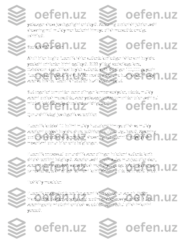 yetkazgan shaxs javobgarligini aniqlaydi. Zararning qoplanishi jabrlanuvchi 
shaxsning mol-mulkiy manfaatlarini himoya qilish maqsadida amalga 
oshiriladi.
Statistik ma'lumotlar:
Aholi bilan bogliq fuqarolik ishlar sudlarda koriladigan ishlar soni boyicha 
yetakchi orinlardan birini egallaydi. 2022-yildagi statistikaga kora, 
Ozbekiston Respublikasi boylab sudlarda korib chiqilgan 100,000 ga yaqin 
fuqarolik ishi mavjud. Ushbu ishlar orasida shartnoma buzilishlari, mulkiy 
zarar va boshqa fuqarolik huquqlari buzilishlari mavjud.
Sud organlari tomonidan qaror qilingan kompensatsiyalar, odatda, mulkiy 
zararni qoplash maqsadida, zarar yetkazgan tomon tomonidan tolanuvchi pul
miqdori kabi iqtisodiy choralarni oz ichiga oladi.
Qonunchilikdagi javobgarlik va tartiblar:
Fuqarolik kodeksi 10-bolimi mulkiy huquqlarni himoya qilish va mulkiy 
zararlarni qoplash boyicha chora-tadbirlarga alohida urgu beradi. Zararning 
qoplanishi shartlari va zararlangan shaxsning huquqlarini himoya qilish 
mexanizmi qonun bilan aniq belgilangan. 
Fuqarolik protsessual qonunchilik zarar qilingan holatlarni sudlarda korib 
chiqish tartibini belgilaydi. Zararlanuvchi tomon sudga murojaat qilar ekan, 
zarar miqdorini asoslash va tasdiqlash majburiyatiga ega boladi. Sudlar esa 
oz navbatida, taklif etilgan dalillarni ko'rib chiqqan holda qaror qabul qiladi.
Tashkiliy masalalar:
Fuqarolik protsesslarida taraflar zararni isbotlash uchun zarur hujjatlar, 
hisobotlar va ekspertiza natijalarini taqdim etishlari tavsiya etiladi. Bu esa 
zararning aniq miqdorini aniqlash va adolatli qaror qabul qilish imkonini 
yaratadi. 