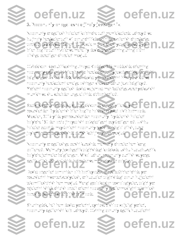 3. Noqonuniy er egallashda jinoiy javobgarlik
Noqonuniy er egallash holatlari ko'pincha turli mamlakatlarda uchraydi va 
bu jinoiy harakatlar turli xil qonunchilikda alohida jazolanish choralariga 
tortiladi. O'zbekistonda ham bu masala muhim ahamiyatga ega va u yer 
bilan bog'liq turli nizolar va mahalliy davlat organlarining uning oldini 
olishga qaratilgan choralari mavjud.
O'zbekiston Respublikasining Jinoyat Kodeksi 229-moddasida erlarning 
noqonuniy egallanishi bilan bog'liq harakatlar jinoiy javobgarlikka tortilishi 
belgilangan. Ushbu modda orqali davlat yer resurslarini himoya qiladi va 
noqonuniy harakatlarni amalga oshirgan shaxslar uchun jazo belgilaydi. 
Yerlarni noqonuniy egallash davlat va jamoat manfaatlariga zarar yetkazishi 
mumkin va shu sababdan unga alohida e'tibor beriladi.
Statistik ma'lumotlarga ko'ra, O'zbekistonda so'nggi yillarda yer 
resurslaridan foydalanish bilan bog'liq holatlar ro'yxati o'sib bormoqda. 
Masalan, 2019 yilda yer resurslaridan noqonuniy foydalanish holatlari 
bo'yicha 150 dan ortiq jinoyat ishi qo'zg'atilgani qayd etilgan edi. Ushbu 
holatlar qatorida maydonlarni noqonuniy ravishda ishg'ol qilish, turar 
joylarni noqonuniy ravishda qurish kabi jinoyatlar mavjud.
Noqonuniy er egallashga qarshi kurashda ma'muriy choralar ham keng 
qo'llanadi. Ma'muriy javobgarlik to'g'risidagi kodeksda ushbu huquqbuzarlik
bo'yicha jarimalar belgilangan. Misol uchun, noqonuniy qurilish va yerga 
egalik qilish uchun alohida jarimalar va majburiyatlar qo'yilgan.
Davlat organlari tomonidan olib borilayotgan chora-tadbirlar ichida yer 
resurslarini inventarizatsiyalash, er huquqlari to'g'risidagi qonun hujjatlarini 
takomillashtirish ham mavjud. Yangi geolokatsion texnologiyalar, to'g'ri yer 
rejalarini ishlab chiqish orqali erlarni noqonuniy egallanmasligini ta'minlash 
borasida dolzarb ishlar olib borilmoqda.
Shuningdek, hali ham davlat yerlarini, ayniqsa qishloq xo'jaligi yerlari, 
noqonuniy egallanishi ko'p uchraydi. O'zining qonuniy egalik huquqlarini  