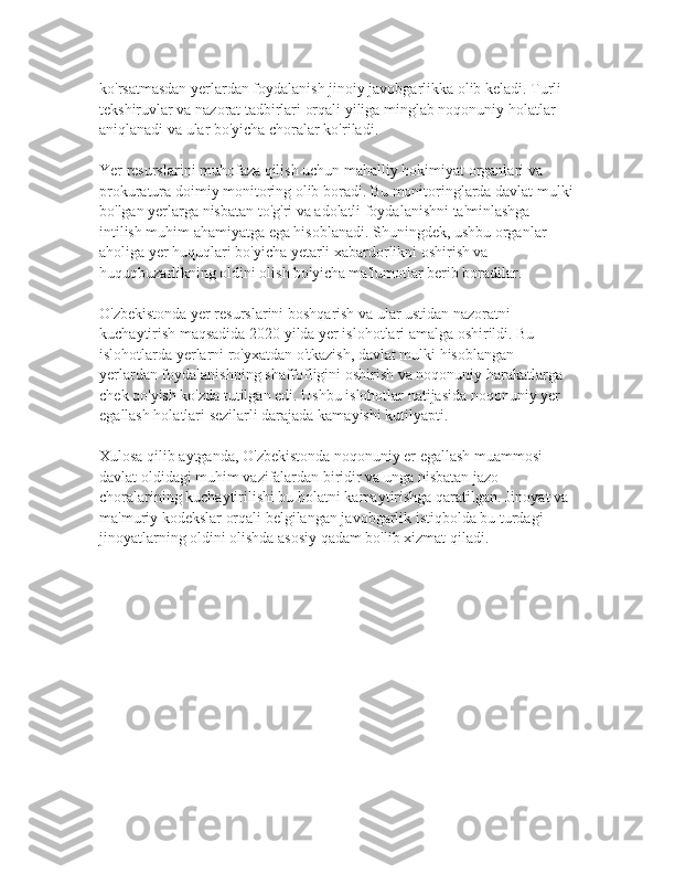 ko'rsatmasdan yerlardan foydalanish jinoiy javobgarlikka olib keladi. Turli 
tekshiruvlar va nazorat tadbirlari orqali yiliga minglab noqonuniy holatlar 
aniqlanadi va ular bo'yicha choralar ko'riladi.
Yer resurslarini muhofaza qilish uchun mahalliy hokimiyat organlari va 
prokuratura doimiy monitoring olib boradi. Bu monitoringlarda davlat mulki
bo'lgan yerlarga nisbatan to'g'ri va adolatli foydalanishni ta'minlashga 
intilish muhim ahamiyatga ega hisoblanadi. Shuningdek, ushbu organlar 
aholiga yer huquqlari bo'yicha yetarli xabardorlikni oshirish va 
huquqbuzarlikning oldini olish bo'yicha ma'lumotlar berib boradilar.
O'zbekistonda yer resurslarini boshqarish va ular ustidan nazoratni 
kuchaytirish maqsadida 2020 yilda yer islohotlari amalga oshirildi. Bu 
islohotlarda yerlarni ro'yxatdan o'tkazish, davlat mulki hisoblangan 
yerlardan foydalanishning shaffofligini oshirish va noqonuniy harakatlarga 
chek qo'yish ko'zda tutilgan edi. Ushbu islohotlar natijasida noqonuniy yer 
egallash holatlari sezilarli darajada kamayishi kutilyapti.
Xulosa qilib aytganda, O'zbekistonda noqonuniy er egallash muammosi 
davlat oldidagi muhim vazifalardan biridir va unga nisbatan jazo 
choralarining kuchaytirilishi bu holatni kamaytirishga qaratilgan. Jinoyat va 
ma'muriy kodekslar orqali belgilangan javobgarlik istiqbolda bu turdagi 
jinoyatlarning oldini olishda asosiy qadam bo'lib xizmat qiladi. 