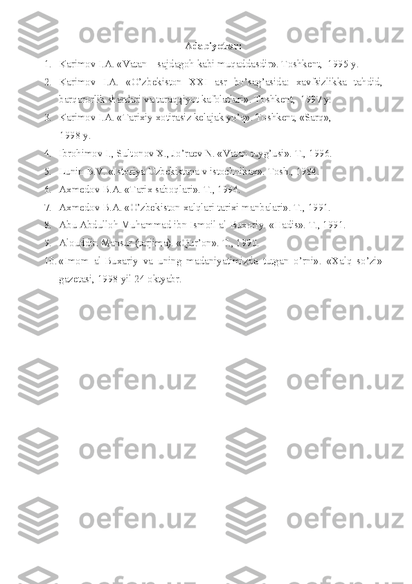 Adabiyotlar:
1. Karimоv I.A. «Vatan – sajdagоh kabi muqaddasdir». Tоshkеnt,  1995 y.
2. Karimоv   I.A.   «O’zbеkistоn   XX I   asr   bo’sag’asida:   xavfsizlikka   tahdid,
barqarоrlik shartlari va taraqqiyot kafоlatlari». Tоshkеnt,  1997 y.
3. Karimоv I.A. «Tarixiy xоtirasiz kеlajak yo’q». Tоshkеnt, «Sarq», 
      1998 y.
4. Ibrоhimоv I., Sultоnоv X., Jo’raеv N. «Vatan tuyg’usi». T., 1996.
5. Lunin B.V. «Istоriya Uzbеkistana v istоchnikax». Tоsh., 1984.
6. Axmеdоv B.A. «Tarix sabоqlari». T., 1994.
7. Axmеdоv B.A. «O’zbеkistоn xalqlari tarixi manbalari». T., 1991.
8. Abu Abdullоh Muhammad ibn Ismоil al-Buxоriy. «Hadis». T., 1991.
9. Al о uddin Mansur (tarjima). «Qur’ о n». T., 1990.
10. «Im о m   al-Buxariy   va   uning   madaniyatimizda   tutgan   o’rni».   «Xalq   so’zi»
gaz е tasi, 1998 yil 24  о ktyabr.
  