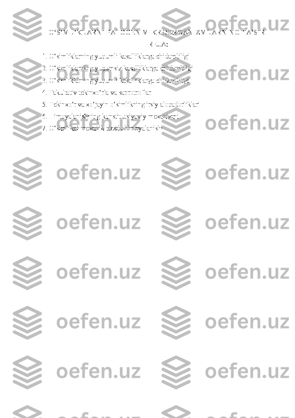 O‘ SIMLIKLARNI   PATOGEN   MIKROORGANIZMLARNING   TA ’ SIRI
REJA :
1. O‘simliklarning yuqumli kasalliklarga chidamliligi
2. O‘simliklarning yuqumsiz kasalliklarga chidamliligi
3. O‘simliklarning yuqumli kasalliklarga chidamliligi
4. Fakultativ tekinxo‘rla va saprotroflar
5.  Tekinxo‘r va xo‘jayin o‘simlikning irsiy aloqadorliklari
6.   Himoyalanishning   konstitutsiyaviy   mexanizmi
7.   O‘simlikni   mexanik   tarzda   himoyalanishi 