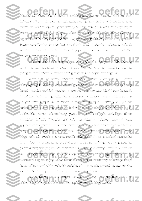 hisoblanadi.   Kasallikka   chidamli   o‘simliklarda   u-patogen   harakati-kirib   kelishini
to‘xtatish.   Bu   holat   lektinlar   deb   ataladigan   glikoproteidlar   ishtirokida   amalga
oshiriladi.   Ular   muayyan  uglevodlarni   (glikolipidlar   va  polisaxaridlarning   qoldiqlari
mono-,   oligosaxaridlar)   bog‘laydi.   Lektin   molekulasida   ikkitadan   kam   bo‘lmagan
uglevodlarni   bog‘laydigan   joyi   bor. Bu   joylar ung a  molekula yoki xatto hujayralarni
(sutemizuvchilarning   eritrotsitlar)   yopishtirib   oladi.   Lektinlar   hujayrada   ko‘plab
vazifalarni   bajaradi   ulardan   bittasi   hujayrani   tanish   va   o‘zaro   munosabatlar
reaksiyalarida ishtirok etadi.
Lektinlar tekinxo‘rlarning hujayra va sporalarini o‘ziga yopishtirib, ularning
unish   hamda   harakatdan   maxrum   qiladi.   Mohiyat   shundan   iboratki,   lektinlar
patogenlarning   o‘simlik   chidamli   bo‘lgan   spora   va   hujayralarini   bog‘laydi.
Zamburug‘   gifasining   o‘sishini   to‘xtashi   o‘simlik-xo‘jayindagi   ligninni
o‘sayotgan   gifa   uchidagi   xitin   N-atsetilglyukozamin   bilan   ta’sirlanishi   tufayli   ro‘y
beradi.   Bunday   vazifani   masalan,   o‘sayotgan   bug‘doy   urug‘idagi   lektin   bajaradi.
Urug‘dagi   lektinlarning   katta   konsentratsiyasi   shubhasiz   oziq   moddalarga   boy
urug‘ni   himoyalaydi   va   murtakni   halokatdan   saqlaydi.   O‘simlik-xo‘jayin   va
tekinxo‘rning   o‘zaro   munosabatlaridagi   tanishishda   boshqalar   ham   ishtirok   etadi.
O‘simlikka   kirgan   tekinxo‘rning   yuzasida   o‘simlik-xo‘jayin   taniydigan   elister
moddalari   bo‘ladi.   Elisterlar   tekinxo‘r   devoridagi   molekulyar   og‘irligi   katta
glyukanlar   hisoblanadi.   O‘simlik   ularni   membranasidagi   retseptorlari   yordamida
taniydi.   Elister-retseptor   majmuini   hosil   bo‘lishi   o‘simlikni   himoyalanish   tizimini
ishga   tushiradi,   avvalo   o‘ta   sezuvchanlik   reaksiyasini.   Biroq   elisterlarni   retseptorlar
bilan   o‘zaro   munosabatiga   antielisterlar-molekulyar   og‘irligi   kichik   glyukanlar
(supressorlar) halaqit   qiladi. Antielisterlar   o‘sayotgan   gifalarning   uchida   hosil   bo‘ladi
va   o‘simlikning   himoyalanish   xususiyatlarini   pasaytiradi.   Agar   tekinxo‘rning
supressori  bog‘lanish joyi uchun elister bilan raqobatda retseptorga nisbatan yaqinligi
katta bo‘lsa o‘simlik himoyalanish reaksiyalarini ishga sola olmaydi va patogen shu
asnoda o‘simlikning immun tiziga  qaramay zararlayolmaydi.
L.V.Metlitskiy,   O.L.Ozeretskovskaya   (1985)   ma’lumotlariga   ko‘ra
o‘simlikdagi himoyalanish mexanizmi quyidagi tartibda ishga  tushadi: 