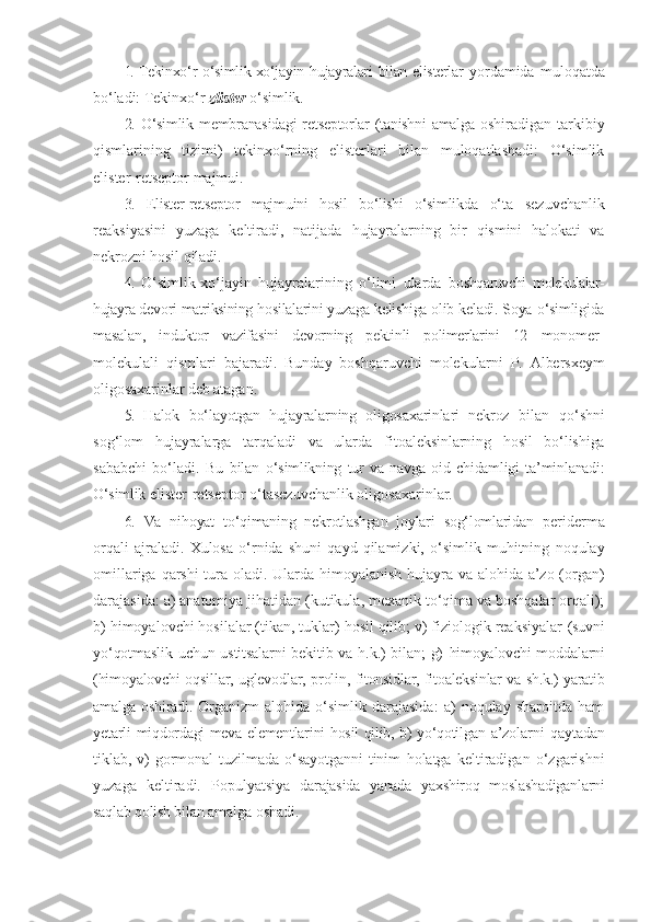 1.  Tekinxo‘r  o‘simlik-xo‘jayin hujayralari  bilan  elisterlar   yordamida   muloqatda
bo‘ladi: Tekinxo‘r  zlister  o‘simlik.
2.   O‘simlik membranasidagi retseptorlar (tanishni amalga   oshiradigan   tarkibiy
qismlarining   tizimi)   tekinxo‘rning   elisterlari   bilan   muloqatlashadi:   O‘simlik
elister-retseptor   majmui.
3.   Elister-retseptor   majmuini   hosil   bo‘lishi   o‘simlikda   o‘ta   sezuvchanlik
reaksiyasini   yuzaga   keltiradi,   natijada   hujayralarning   bir   qismini   halokati   va
nekrozni hosil qiladi.
4.   O‘simlik-xo‘jayin   hujayralarining   o‘limi   ularda   boshqaruvchi   molekulalar-
hujayra  devori  matriksining  hosilalarini yuzaga kelishiga olib keladi. Soya   o‘simligida
masalan,   induktor   vazifasini   devorning   pektinli   polimerlarini   12   monomer-
molekulali   qismlari   bajaradi.   Bunday   boshqaruvchi   molekularni   P.   Albersxeym
oligosaxarinlar deb atagan.
5.   Halok   bo‘layotgan   hujayralarning   oligosaxarinlari   nekroz   bilan   qo‘shni
sog‘lom   hujayralarga   tarqaladi   va   ularda   fitoaleksinlarning   hosil   bo‘lishiga
sababchi   bo‘ladi.   Bu   bilan   o‘simlikning   tur   va   navga   oid   chidamligi   ta’minlanadi:
O‘simlik  elister-retseptor o‘tasezuvchanlik oligosaxarinlar.
6.   Va   nihoyat   to‘qimaning   nekrotlashgan   joylari   sog‘lomlaridan   periderma
orqali   ajraladi.   Xulosa   o‘rnida   shuni   qayd   qilamizki,   o‘simlik   muhitning   noqulay
omillariga   qarshi   tura   oladi. Ularda himoyalanish hujayra va alohida a’zo (organ)
darajasida: a) anatomiya jihatidan (kutikula, mexanik to‘qima va boshqalar orqali);
b) himoyalovchi hosilalar (tikan, tuklar) hosil qilib; v) fiziologik reaksiyalar  (suvni
yo‘qotmaslik uchun ustitsalarni  bekitib va h.k.)  bilan; g)   himoyalovchi moddalarni
(himoyalovchi oqsillar, uglevodlar, prolin,   fitonsidlar, fitoaleksinlar va sh.k.) yaratib
amalga oshiradi.   Organizm-alohida   o‘simlik   darajasida:   a)   noqulay   sharoitda   ham
ye tarli miqdordagi meva elementlarini hosil qilib, b) yo‘qotilgan   a’zolarni qaytadan
tiklab,  v)   gormonal   tuzilmada   o‘sayotganni   tinim   holatga   keltiradigan   o‘zgarishni
yuzaga   keltiradi.   Populyatsiya   darajasida   yanada   yaxshiroq   moslashadiganlarni
saqlab qolish bilan  amalga oshadi. 