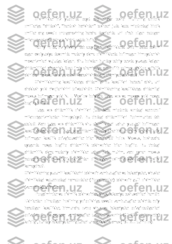 O‘simliklar   biz   yuqorida   qayd   etib   o‘tgan   tashqi   muhitning   abiotik
omillariga   “chidash”,   “bardosh   berishdan”   tashqari   juda   katta   miqdordagi   biotik
omillar   eng   avvalo   ontogenezining   barcha   davrlarida   uni   o‘rab   olgan   patogen
mikroorganizmlarning ta’sirini ostida bo‘ladi.
Tabiiy holda, biz yovvoyi deb ataydigan o‘simliklarda uzoq   muddat davom
etgan   evolyutsiya   davomida   madaniy   ekma   o‘simliklarda   bo‘lmagan   himoyalanish
mexanizmlari   vujudga   kelgan.   Shu   boisdan   bunday   tabiiy   tarzda   yuzaga   kelgan
chidamlilikni   o‘rganish  faqat   ilmiy ahamiyatga ega bo‘lib qolmay, qishloq xo‘jalik
ekinlarining  kasalliklariga qarshi kurashishda ham ahamiyat kasb etadi.
O‘simliklarning   kasalliklarga   chidamligi   bu   kasallikni   bartaraf   etish,   uni
cheklash   yoki   rivojlanishini   to‘xtatishdir.   O‘simliklarning   kasalliklarga   chidamligi
maxsus   bo‘lmagan   yoki   N.   I.   Vavilov   bo‘yicha   turga   xos   va   maxsus   yoki   navga
bog‘liq bo‘ladi.
Turga   xos   chidamlilik   o‘simlikni   juda   katta   miqdorda   sondagi   saprotrof
mikroorganizmlardan   himoyalaydi.   Bu   tipdagi   chidamlilikni   fitoimmunitet   deb
ataladi.   Zero   turga   xos   chidamlilik   shu   o‘simlik   turi   uchun   yuqumli   bo‘lmagan
kasalliklarga taalluqli.   Turga xos chidamlilik tufayli har bir tur o‘simlik uncha ko‘p
bo‘lmagan   kasallik   qo‘zg‘atuvchilar   bilan   zararlanadi   holos.   Maxsus,   boshqacha
aytganda   navga   bog‘liq   chidamlilik   tekinxo‘rlar   bilan   bog‘liq.   Bu   tipdagi
chidamlilik   ekma-madaniy   o‘simliklar   uchun   juda   muhim,   zero   aynan   maxsus
patogenlar   qishloq   xo‘jalik   ekinlaridan   olinadigan   hosilning   90%   gacha   hosilni
kamaytiradi.
O‘simliklarning   yuqumli   kasalliklarini   tekinxo‘r   zamburug‘lar va bakteriyalar, viruslar
o‘simlikdagi   vatuproqdagi   nematodalar   (fitogelmintlar)   tekinxo‘r   gulli   o‘simliklar
(zarpechak) qo‘zg‘otadi.
Fitogelmintlar   va   o‘simlik-tekinxo‘rlar, virus, bakteriya   tashuvchilari   hamdir.
Ekinlardan   olinadigan   hosilning   yo‘qolishiga   avvalo   zamburug‘lar   ta’sirida   ro‘y
beradigan   kasalliklar,   birmuncha   ozroq   virus   va   bakteriyalar   qo‘zg‘otadiganlari
qo‘zg‘otadi.   Bu   patogen   zamburug‘lar   turlarining   sonini   (10   000   turdan   ortiq)
ko‘pligi, bunday   bakteriyalarning   turlari   unchalik   ko‘p   emas (150-200 tur   holos). 