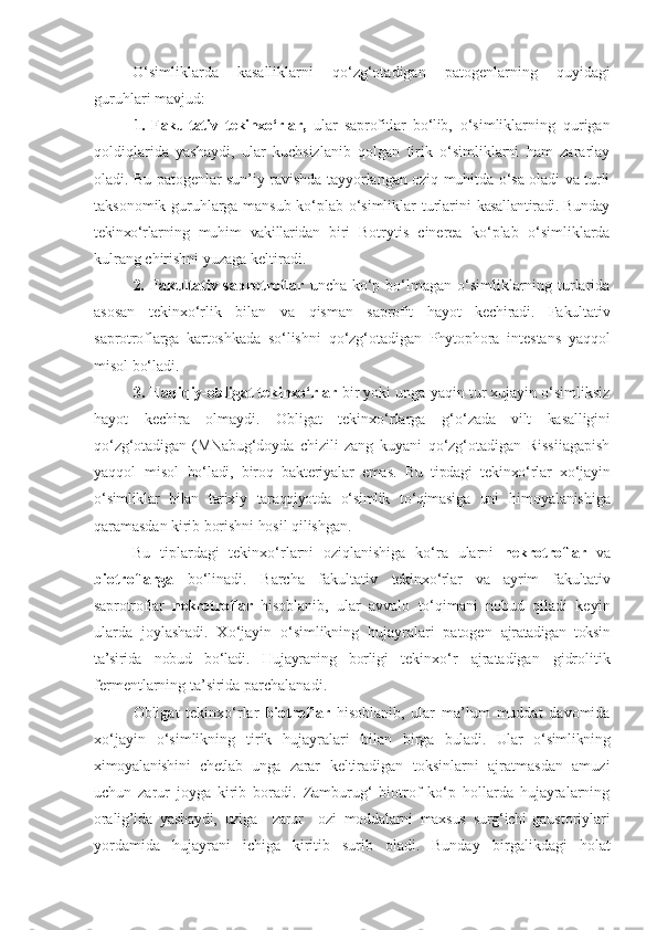 O‘simliklarda   kasalliklarni   qo‘zg‘otadigan   patogenlarning   quyidagi
guruhlari   mavjud:
1.   Fakultativ   tekinxo‘rlar,   ular   saprofitlar   bo‘lib,   o‘simliklarning   qurigan
qoldiqlarida   yashaydi,   ular   kuchsizlanib   qolgan   tirik   o‘simliklarni   ham   zararlay
oladi. Bu patogenlar sun’iy ravishda tayyorlangan oziq muhitda o‘sa oladi va turli
taksonomik guruhlarga mansub ko‘plab o‘simliklar turlarini   kasallantiradi. Bunday
tekinxo‘rlarning   muhim   vakillaridan   biri   Botrytis   cinerea   ko‘plab   o‘simliklarda
kulrang   chirishni   yuzaga   keltiradi.
2.   Fakultativ saprotroflar   uncha ko‘p bo‘lmagan o‘simliklarning turlarida
asosan   tekinxo‘rlik   bilan   va   qisman   saprofit   hayot   kechiradi.   Fakultativ
saprotroflarga   kartoshkada   so‘lishni   qo‘zg‘otadigan   Phytophora   intestans   yaqqol
misol   bo‘ladi.
3. Haqiqiy-obligat tekinxo‘rlar  bir yoki unga yaqin tur xujayin o‘simliksiz
hayot   kechira   olmaydi.   Obligat   tekinxo‘rlarga   g‘o‘ zada   vilt   kasalligini
qo‘zg‘otadigan   (MNabug‘doyda   chizili   zang   kuyani   qo‘zg‘otadigan   Rissiiagapish
yaqqol   misol   bo‘ladi,   biroq   bakteriyalar   emas.   Bu   tipdagi   tekinxo‘rlar   xo‘jayin
o‘ simliklar   bilan   tarixiy   taraqqiyotda   o‘simlik   to‘qimasiga   uni   h imoyalanishiga
qaramasdan kirib borishni hosil qilishgan.
Bu   tiplardagi   tekinxo‘rlarni   oziqlanishiga   ko‘ra   ularni   nekrotroflar   va
biotroflarga   bo‘linadi.   Barcha   fakultativ   tekinxo‘rlar   va   ayrim   fakultativ
saprotroflar   nekrotroflar   h isoblanib,   ular   avvalo   to‘qimani   nobud   qiladi   keyin
ularda   joylashadi.   Xo‘jayin   o‘simlikning   hujayralari   patogen   ajratadigan   toksin
ta’sirida   nobud   bo‘ladi.   Hujayraning   borligi   tekinxo‘r   ajratadigan   gidrolitik
fermentlarning ta’sirida parchalanadi.
Obligat   tekinxo‘rlar   biotroflar   h isoblanib,   ular   ma’lum   muddat   davomida
xo‘jayin   o‘simlikning   tirik   hujayralari   bilan   birga   buladi.   Ular   o‘simlikning
ximoyalanishini   chetlab   unga   zarar   keltiradigan   toksinlarni   ajratmasdan   amuzi
uchun   zarur   joyga   kirib   boradi.   Zamburug‘   biotrof   ko‘p   hollarda   hujayralarning
oralig’ida   yashaydi,   uziga     zarur     ozi   moddalarni   maxsus   surg‘ichi- gaustoriylari
yordamida   hujayrani   ichiga   kiritib   surib   oladi.   Bunday   birgalikdagi   holat 