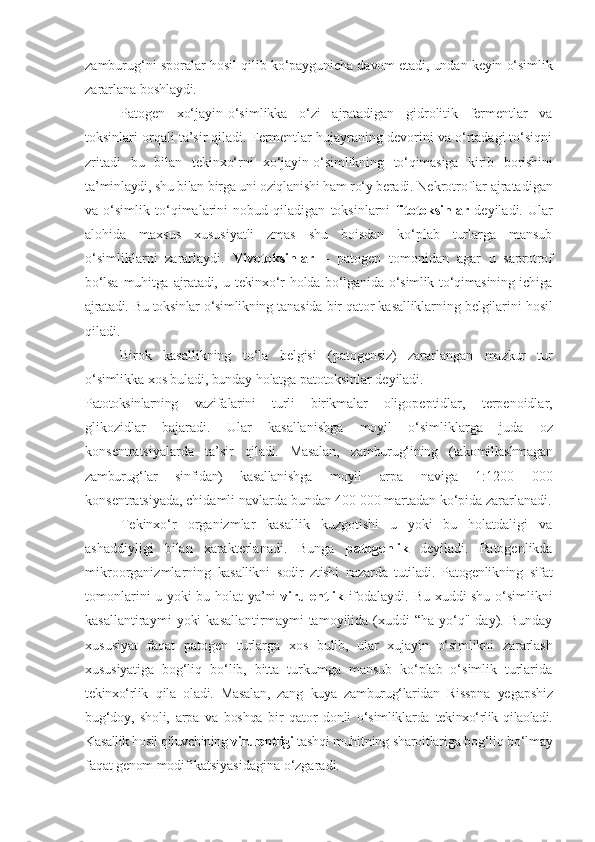 zamburug‘ni   sporalar   hosil   qilib   ko‘paygunicha   davom  e tadi, undan   keyin   o‘simlik
zararlana   boshlaydi.
Patogen   xo‘jayin-o‘simlikka   o‘zi   ajratadigan   gidrolitik   fermentlar   va
toksinlari orqali ta’sir qiladi. Fermentlar hujayraning devorini va o‘rtadagi to‘siqni
zritadi   bu   bilan   tekinxo‘rni   xo‘jayin-o‘simlikning   to‘qimasiga   kirib   borishini
ta’minlaydi, shu bilan birga uni oziqlanishi ham ro‘y beradi.  Nekrotroflar   ajratadigan
va   o‘simlik   to‘qimalarini   nobud   qiladigan   toksinlarni   fitotoksinlar   deyiladi.  Ular
alohida   maxsus   xususiyatli   zmas   shu   boisdan   ko‘plab   turlarga   mansub
o‘simliklarni   zararlaydi.   Vivotoksinlar   –   patogen   tomonidan   agar   u   saprotrof
bo‘lsa  muhitga  ajratadi,  u  tekinxo‘r  holda  bo‘lganida   o‘simlik  to‘qimasining ichiga
ajratadi. Bu   toksinlar   o‘simlikning   tanasida   bir   qator   kasalliklarning   belgilarini   hosil
qiladi.
Birok   kasallikning   to‘la   belgisi   (patogensiz)   zararlangan   mazkur   tur
o‘simlikka   xos   buladi, bunday   holatga   patotoksinlar   deyiladi.
Patotoksinlarning   vazifalarini   turli   birikmalar   oligopeptidlar,   terpenoidlar,
glikozidlar   bajaradi.   Ular   kasallanishga   moyil   o‘simliklarga   juda   oz
konsentratsiyalarda   ta’sir   qiladi.   Masalan,   zamburug‘ining   (takomillashmagan
zamburug‘lar   sinfidan)   kasallanishga   moyil   arp a   naviga   1:1200   000
konsentratsiyada, chidamli   navlarda   bundan 400 000 martadan   ko‘pida   zararlanadi.
Tekinxo‘r   organizmlar   kasallik   kuzgotishi   u   yoki   bu   holatdaligi   va
ashaddiyligi   bilan   xarakterlanadi.   Bunga   patogenlik   deyiladi.   Patogenlikda
mikroorganizmlarning   kasallikni   sodir   ztishi   nazarda   tutiladi.   Patogenlikning   sifat
tomonlarini   u   yoki   bu   holat   ya’ni   virulentlik   ifodalaydi. Bu xuddi shu o‘simlikni
kasallantiraymi   yoki   kasallantirmaymi   tamoyilida   (xuddi   “ha-yo‘q"  day).  Bunday
xususiyat   faqat   patogen   turlarga   xos   bulib,   ular   xujayin   o‘simlikni   zararlash
xususiyatiga   bog‘liq   bo‘lib,   bitta   turkumga   mansub   ko‘plab   o‘simlik   turlarida
tekinxo‘rlik   qila   oladi.   Masalan,   zang   kuya   zamburug‘laridan   Risspna   ye gapshiz
bug‘doy,   sholi,   arpa   va   boshqa   bir   qator   donli   o‘simliklarda   tekinxo‘rlik   qilaoladi.
Kasallik hosil qiluvchining  virulentligi  tashqi muhitning sharoitlariga bog‘liq bo‘lmay
faqat genom  modifikatsiyasidagina o‘zgaradi. 