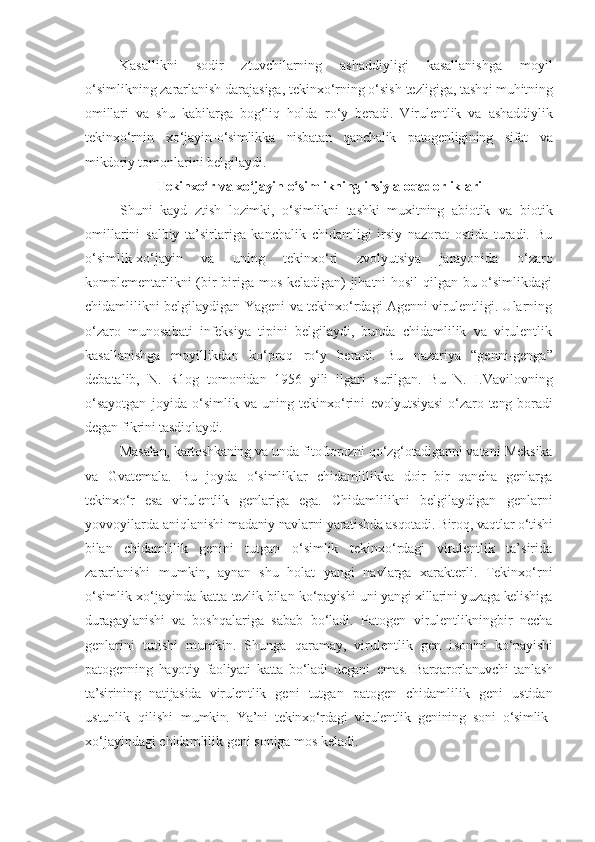 Kasallikni   sodir   ztuvchilarning   ashaddiyligi   kasallanishga   moyil
o‘simlikning zararlanish darajasiga, tekinxo‘rning o‘sish  tezligiga, tashqi muhitning
omillari   va   shu   kabilarga   bog‘liq   holda   ro‘y   beradi.   Virulentlik   va   ashaddiylik
tekinxo‘rnin   xo‘jayin- o‘simlikka   nisbatan   qanchalik   patogenligining   sifat   va
mikdoriy  tomonlarini belgilaydi.
Tekinxo‘r   va   xo‘jayin   o‘simlikning   irsiy   aloqadorliklari
Shuni   kayd   ztish   lozimki,   o‘simlikni   tashki   muxitning   abiotik   va   biotik
omillarini   salbiy   ta’sirlariga   kanchalik   chidamligi   irsiy   nazorat   ostida   turadi.   Bu
o‘simlik-xo‘jayin   va   uning   tekinxo‘ri   zvolyutsiya   jarayonida   o‘zaro
komplementarlikni (bir biriga mos keladigan) jihatni hosil qilgan bu o‘simlikdagi
chidamlilikni belgilaydigan Yageni va tekinxo‘rdagi Agenni virulentligi. Ularning
o‘zaro   munosabati   infeksiya   tipini   belgilaydi,   bunda   chidamlilik   va   virulentlik
kasallanishga   moyillikdan   ko‘proq   ro‘y   beradi.   Bu   nazariya   “genni-genga”
debatalib,   N.   R1og   tomonidan   1956   yili   ilgari   surilgan.   Bu   N.   I.Vavilovning
o‘sayotgan   joyida   o‘simlik   va   uning   tekinxo‘rini   evolyutsiyasi   o‘zaro  teng  boradi
degan fikrini tasdiqlaydi.
Masalan, kartoshkaning   va   unda   fitoftorozni   qo‘zg‘otadiganni   vatani   Meksika
va   Gvatemala.   Bu   joyda   o‘simliklar   chidamlilikka   doir   bir   qancha   genlarga
tekinxo‘r   esa   virulentlik   genlariga   ega.   Chidamlilikni   belgilaydigan   genlarni
yovvoyilarda aniqlanishi  madaniy navlarni yaratishda asqotadi. Biroq, vaqtlar o‘tishi
bilan   chidamlilik   genini   tutgan   o‘simlik   tekinxo‘rdagi   virulentlik   ta’sirida
zararlanishi   mumkin,   aynan   shu   holat   yangi   navlarga   xarakterli.   Tekinxo‘rni
o‘simlik-xo‘jayinda katta tezlik bilan  ko‘payishi uni yangi xillarini yuzaga kelishiga
duragaylanishi   va   boshqalariga   sabab   bo‘ladi.   Patogen   virulentlikningbir   necha
genlarini   tutishi   mumkin.   Shunga   qaramay,   virulentlik   gen   i sonini   ko‘payishi
patogenning   hayotiy   faoliyati   katta   bo‘ladi   degani   emas.   Barqarorlanuvchi   tanlash
ta’sirining   natijasida   virulentlik   geni   tutgan   patogen   chidamlilik   geni   ustidan
ustunlik   qilishi   mumkin.   Ya’ni   tekinxo‘rdagi   virulentlik   genining   soni   o‘simlik-
xo‘jayindagi chidamlilik geni soniga mos keladi. 