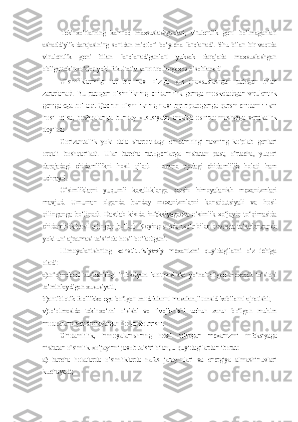 Tekinxo‘rlarning   kamroq   maxsuslashganlari,   virulentlik   geni   bo‘lmaganlari
ashaddiylik darajasining sonidan miqdori bo‘yicha   farqlanadi.  Shu bilan  bir   vaqtda
virulentlik   geni   bilan   farqlanadiganlari   yuksak   darajada   maxsuslashgan
obligat tekinxo‘rlar yoki fakultativ saprotroflargaxos hisoblanadi.
O‘simliklarning   har   bir   navi   o‘ziga   xos   maxsuslashgan   patogen   bilan
zararlanadi.   Bu   patogen   o‘simlikning   chidamlilik   geniga   mos keladigan   virulentlik
geniga ega bo‘ladi. Qachon o‘simlikning navi  biror patogenga qarshi chidamlilikni
hosil   qilsa,   boshqalariga   bunday   xususiyatni   amalga   oshiraolmasligiga   vertikallik
deyiladi
Gorizantallik   yoki   dala   sharoitidagi   chidamliligi   navning   ko‘plab   genlari
orqali   boshqariladi.   Ular   barcha   patogenlarga   nisbatan   past,   o‘rtacha,   yuqori
darajadagi   chidamlilikni   hosil   qiladi.   Hamma   tipdagi   chidamlilik   holati   ham
uchraydi.
O‘simliklarni   yuqumli   kasalliklarga   qarshi   himoyalanish   mexanizmlari
mavjud.   Umuman   olganda   bunday   mexanizmlarni   konstitutsiyali   va   hosil
qilinganga  bo‘linadi.  Dastlab   kisida   infeksiyagacha   o‘simlik-xo‘jayin  to‘qimasida
chidamlilik hosil qilingan bo‘ladi. Keyingisi tekinxo‘r bilan bevosita  ta’sirlanganda
yoki uni ajratmasi ta’sirida hosil bo‘ladigani. 
Himoyalanishning   konstitutsiyaviy   mexanizmi   quyidagilarni   o‘z   ichiga
oladi:
a) to‘qimalarni   tuzilishidagi   infeksiyani   kiritmaslikka   yo‘naltirilgan   mexanik   to‘siqni
ta’minlaydigan xususiyati;
b) antibiotik faollikka ega bo‘lgan moddalarni masalan,fitonsid kabilarni ajratishi;
v) to‘qimasida   tekinxo‘rni   o‘sishi   va   rivojlanishi   uchun   zarur   bo‘lgan   muhi m
moddalarni yetishmaydigan holga keltirishi.
Chidamlilik,   himoyalanishning   hosil   qilingan   mexanizmi   infeksiyaga
nisbatan o‘simlik-xo‘jayinni javob ta’siri bilan, u  quyidagilardan iborat:
a)   barcha   holatlarda   o‘simliklarda   nafas   jarayonlari   va   energiya   almashinuvlari
kuchayadi; 