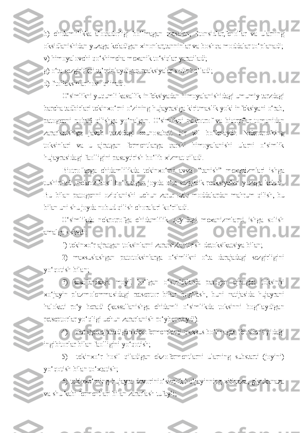 b)   chidamlilikka   aloqadorligi   bo‘lmagan   masalan,   fitonsidlar,fenollar   va   ularning
oksidlanishidan   yuzaga   keladigan   xinonlar, tanninlar   va   boshqa   moddalar   to‘planadi;
v)   himoyalovchi   qo‘shimcha   mexanik   to‘siqlar   yaratiladi;
g)   o‘ta   sezgirlikni   ta’minlaydigan   reaksiyalar   sodir   bo‘ladi;
d) fitolleksinlar hosil qilinadi.
O‘simlikni yuqumli  kasallik-infeksiyadan himoyalanishidagi umumiy tarzdagi
barcha  tadbirlari tekinxo‘rni o‘zining hujayrasiga kiritmaslik yoki  infeksiyani o‘rab,
patogenni   nobud   qilishga   yo‘nalgan.   O‘simlikni   nekrotrof   va   biotroflar   tomonidan
zararlanishiga   javob   tarzidagi   munosabati   bir   xil   bo‘lmaydi.   Nekrotrofning
toksinlari   va   u   ajratgan   fermentlarga   qarshi   himoyalanishi   ularni   o‘simlik
hujayrasidagi faolligini pasaytirish bo‘lib xizmat qiladi.
Biotroflarga   chidamlilikda   tekinxo‘rni   avval   “tanish”   mexanizmlari   ishga
tushiriladi, nekroz hosil bo‘ladigan joyda o‘ta sezgirlik reaksiyalari yuzaga keladi.
Bu   bilan   patogenni   oziqlanishi   uchun   zarur   oziq   moddalardan   mahrum   qilish,   bu
bilan uni shu joyda nobud  qilish choralari ko‘riladi.
O‘simlikda   nekrotrofga   chidamlilik   quyidagi   mexanizmlarni   ishga   solish
amalga oshadi:
1)   tekinxo‘r   ajratgan   toksinlarni   zararsizlantirish-detoksikatsiya   bilan;
2)   maxsuslashgan   patotoksinlarga   o‘simlikni   o‘ta   darajadagi   sezgirligini
yo‘qotish   bilan;
3)   kasallanishga   moyil   bo‘lgan   o‘simliklarda   patogen   ajratgan   toksinni
xo‘jayin   plazmolemmasidagi   retseptor   bilan   bog‘lash,   buni   natijasida   hujayrani
halokati   ro‘y   beradi   (kassallanishga   chidamli   o‘simlikda   toksinni   bog‘laydigan
retseptorlar yo‘qligi uchun zararlanish ro‘ybermaydi).
4) Patogen ajratadigan ekzofermentlarni maxsus bo‘lmagan   fenollar   tipidagi
ingibitorlar   bilan   faolligini   yo‘qotish;
5) tekinxo‘r   hosil   qiladigan   ekzofermentlarni   ularning   substarti   (joyini)
yo‘qotish   bilan   to‘xtatish;
6)   tekinxo‘rning hujayra devorinio‘simlik-ho‘jayinning   xitinaza, glyukanaza
va shu kabi fermentlari bilan zararlash tufayli; 