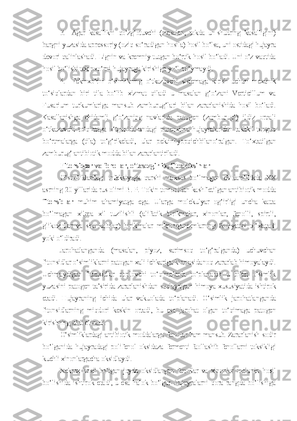 3. Agar   kasallikni   qo‘zg‘otuvchi   (masalan,   tokda   un-shudring   kasalligini)
bargni yuzasida apressoriy (oziq so‘radigan hosila)  hosil bo‘lsa, uni ostidagi hujayra
devori qalinlashadi. Lignin va   kremniy tutgan bo‘rtik hosil bo‘ladi. Uni o‘z vaqtida
hosil bo‘lishi  tekinxo‘rni hujayraga kirishiga yo‘l qo‘ymaydi.
4. Tekinxo‘rni   o‘simlikning   o‘tkazuvchi   sistemaga   kirish   uchun   mexanik
to‘siqlardan   biri   tila   bo‘lib   xizmat   qiladi   u   masalan   g‘o‘zani   Verticillum   va
Fusarium   turkumlariga   mansub   zamburug‘lari   bilan   zararlanishida   hosil   bo‘ladi.
Kasallanishga   chidamli   g‘o‘zaning   navlarida   patogen   (zamburug‘)   ildiz   orqali
o‘tkazuvchi   to‘qimaga   o‘tganida   undagi   parenxima   hujayralaridan   tashkil   topgan
bo‘rtmalarga   (tila)   to‘g‘rikeladi,   ular   pektinliyopqichbilano‘ralgan.   To‘xtatilgan
zamburug‘ antibiotik modda bilan zararlantiriladi.
Fitonsidlar va fenollar, o‘tasezgirlik, fitoaleksinlar
O‘simliklardagi   infeksiyaga   qarshi   maxsus   bo‘lmagan   chidamlilikda   XX
asrning 20-yillarida rus olimi B. P. Tokin  tomonidan kashf etilgan antibiotik modda
fitonsidlar   muhim   ahamiyatga   ega.   Ularga   molekulyar   og‘irligi   uncha   katta
bo‘lmagan   xilma   xil   tuzilishli   (alifatik   birikmalar,   xinonlar,   fenolli,   spirtli,
glikozidlar   va   shu   kabilar)   birikmalar   mikroorganizmlarning   faoliyatini   to‘xtatadi
yoki o‘ldiradi.
Jarohatlanganda   (masalan,   piyoz,   sarimsoq   to‘g‘ralganda)   uchuvchan
fitonsidlar o‘simliklarni patogan xali ichkariga kirmasidano q  zararlab himoyalaydi.
Uchmaydigan   fitonsidlar   qoplovchi   to‘qimalarda   to‘planadib   u   bilan   o‘simlik
yuzasini  patogen   ta’sirida zararlanishdan saqlaydigan himoya xususiyatida ishtirok
etadi.   Hujayraning   ichida   ular   vakuolada   to‘planadi.   O‘simlik   jarohatlanganda
fitonsidlarning   miqdori   keskin   ortadi,   bu   esa   jarohat   olgan   to‘qimaga   patogen
kirishning   oldi   olinadi.
O‘simliklardagi   antibiotik   moddalarga   fenollar   ham   mansub.  Zararlanish sodir
bo‘lganida   hujayradagi   polifenol   oksidaza   fermenti   faollashib   fenollarni   toksikligi
kuchli xinonlargacha  oksidlaydi.
Nekroz   hosil   bo‘lgan   joyda   oksidlangan   fenollar   va   xinonlar   melanin   hosil
bo‘lishida   ishtirok   etadi,   u   esa   halok   bo‘lgan   hujayralarni   qora   rangda   bo‘lishiga 