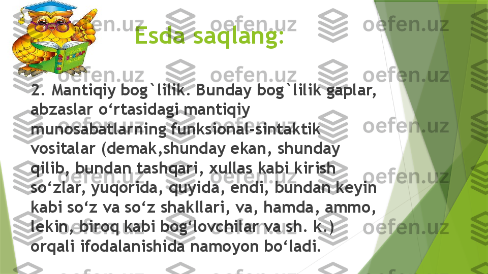                 Esda saqlang:
2. Mantiqiy bog`lilik. Bunday bog`lilik gaplar, 
abzaslar o‘rtasidagi mantiqiy 
munosabatlarning funksional-sintaktik 
vositalar (demak,shunday ekan, shunday 
qilib, bundan tashqari, xullas kabi kirish 
so‘zlar, yuqorida, quyida, endi, bundan keyin 
kabi so‘z va so‘z shakllari, va, hamda, ammo, 
lekin, biroq kabi bog‘lovchilar va sh. k.) 
orqali ifodalanishida namoyon bo‘ladi.                 